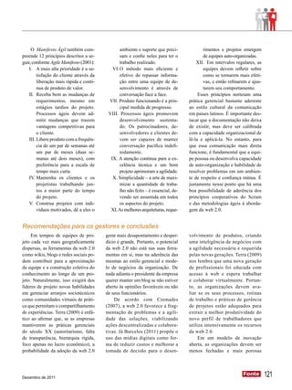 O Manifesto Ágil também com-                ambiente e suporte que preci-             rimentos e projetos emergem
preende 12 princípios descritos a se-            sam e confie neles para ter o             de equipes auto-organizadas.
guir, conforme Agile Manifesto (2001):           trabalho realizado.                    XII.	 Em intervalos regulares, as
    I.	 A mais alta prioridade é a sa-       VI.	O método mais eficiente e                 equipes devem refletir sobre
         tisfação do cliente através da          efetivo de repassar informa-              como se tornarem mais efeti-
         liberação mais rápida e contí-          ção entre uma equipe de de-               vas, e então refinarem e ajus-
         nua de produto de valor.                senvolvimento é através de                tarem seu comportamento.
    II.	 Receba bem as mudanças de               conversação face a face.                Esses princípios norteiam uma
         requerimentos, mesmo em           VII. Produto funcionando é a prin-       prática gerencial bastante aderente
         estágios tardios do projeto.            cipal medida de progresso.         ao estilo cultural da comunicação
         Processos ágeis devem ad-         VIII. Processos ágeis promovem           em países latinos. É importante des-
         mitir mudanças que trazem               desenvolvimento sustenta-          tacar que a documentação não deixa
         vantagens competitivas para             do. Os patrocinadores, de-         de existir, mas deve ser calibrada
         o cliente.                              senvolvedores e clientes de-       com a capacidade organizacional de
    III.	Libere produto com a frequên-           vem ser capazes de manter          lê-la e aplicá-la. No entanto, para
         cia de um par de semanas até            conversação pacífica indefi-       que essa comunicação mais direta
         um par de meses (duas se-               nidamente.                         funcione, é fundamental que a equi-
         manas até dois meses), com         IX. A atenção contínua para a ex-       pe possua ou desenvolva capacidade
         preferência para a escala de            celência técnica e um bom          de auto-organização e habilidade de
         tempo mais curta.                       projeto aprimoram a agilidade.     resolver problemas em um ambien-
    IV.	Mantenha os clientes e os            X. Simplicidade – a arte de maxi-      te de respeito e confiança mútua. É
         projetistas trabalhando jun-            mizar a quantidade de traba-       justamente nesse ponto que há uma
         tos a maior parte do tempo              lho não feito – é essencial, de-   boa possibilidade de aderência dos
         do projeto.                             vendo ser assumida em todos        princípios cooperativos do Scrum
    V.	 Construa projetos com indi-              os aspectos do projeto.            e das metodologias ágeis à aborda-
         víduos motivados, dê a eles o      XI. As melhores arquiteturas, reque-    gem da web 2.0.


Recomendações para os gestores e conclusões
     Em tempos de equipes de pro-         gerar mais desapontamento e desper-       volvimento de produtos, criando
jeto cada vez mais geograficamente        dício é grande. Portanto, o potencial     uma inteligência de negócios com
dispersas, as ferramentas da web 2.0      da web 2.0 não está nas suas ferra-       a agilidade necessária e requerida
como wikis, blogs e redes sociais po-     mentas em si, mas na aderência das        pelas novas gerações. Terra (2009)
dem contribuir para a aproximação         mesmas ao estilo gerencial e mode-        nos lembra que uma nova geração
da equipe e a construção coletiva do      lo de negócios da organização. De         de profissionais foi educada com
conhecimento ao longo de um pro-          nada adianta o presidente da empresa      acesso à web e espera trabalhar
jeto. Naturalmente, isso exigirá dos      querer manter um blog se não estiver      e colaborar virtualmente. Portan-
líderes de projeto novas habilidades      aberto às opiniões favoráveis ou não      to, as organizações devem ava-
em gerenciar arranjos sociotécnicos       de seus funcionários.                     liar se os seus processos, rotinas
como comunidades virtuais de práti-           De acordo com Cremades                de trabalho e práticas de gerência
ca que permitam o compartilhamento        (2007), a web 2.0 favorece a frag-        de projetos estão adequados para
de experiências. Terra (2009) é enfá-     mentação de problemas e a agili-          extrair a melhor produtividade do
tico ao afirmar que, se as empresas       dade das soluções, viabilizando           novo perfil de trabalhadores que
mantiverem as práticas gerenciais         ações descentralizadas e colabora-        utiliza intensivamente os recursos
do século XX (autoritarismo, falta        tivas. Já Barcelos (2011) propõe o        da web 2.0.
de transparência, hierarquia rígida,      uso das mídias digitais como for-              Em um modelo de inovação
foco apenas no lucro econômico), a        ma de reduzir custos e melhorar a         aberta, as organizações devem ser
probabilidade da adoção da web 2.0        tomada de decisão para o desen-           menos fechadas e mais porosas




Dezembro de 2011
                                                                                                               Fonte
                                                                                                               Fonte        121
 