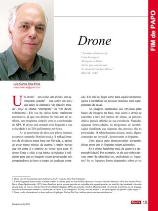 FIM de PAPO
                                                                             Drone
                                                                                 “As mães olham o céu
                                                                                 Com desespero
                                                                                 Abraçam os filhos
                                                                                 Antes que surjam nele
                                                                                 As descobertas dos sábios.”
                                                                                 (Brecht, 1940)
                                                 Divulgação




 Luís Carlos Silva Eiras
 luiscarloseiras@gmail.com




U
           m drone1 – um avião sem piloto, um ae-                                ção. Ele está no lugar certo para aquele momento,
           romodelo grande2 – voa sobre um país,                                 agora é identificar as pessoas reunidas num agru-
           que antes se chamava “do terceiro mun-                                pamento de casas.
do”, hoje se chama “emergente” ou “em desen-                                            As imagens capturadas são enviadas para
volvimento”. Ele voa há várias horas totalmente                                  banco de imagens na base, mas como o drone se
automático, já que seu destino foi baixado de sa-                                encontra a três mil metros de altura, as pessoas
télites, um programa simples com as coordenadas                                  abaixo jamais saberão de sua existência. Passadas
do GPS. O drone está armado com foguetes e sua                                   algumas formalidades, os programas de identifi-
velocidade é de 250 quilômetros por hora.                                        cação sinalizam que algumas das pessoas são as
       Ao se aproximar do alvo, um piloto humano                                 procuradas. O piloto humano aciona, então, alguns
assume o comando. O piloto está a 11 mil quilôme-                                comandos no joystick3, destravando os foguetes.
tros de distância numa base em Nevada, e, apesar                                        Uma pausa para desnecessárias perguntas
de estar numa missão de guerra, o maior perigo                                   éticas antes que os foguetes sejam acionados.
que ele corre é o trânsito ao voltar para casa. O                                       Se o drone funcionar mal, de quem é a res-
drone filma o chão e sua baixa velocidade é sufi-                                ponsabilidade? Por exemplo, se ele cair sobre pes-
ciente para que as imagens sejam processadas nos                                 soas antes de identificá-las, explodindo os fogue-
computadores da base a tempo de qualquer corre-                                  tes? Se os foguetes forem disparados sobre alvos




1 Drone ou UAV (Unmanned Aerial Vehicle) ou VANT (Veículo Aéreo Não Tripulado).
2 A primeira geração desses aviões, a bomba voadora V-1 alemã, pode ser vista no filme Operação Crossbow (Michael Anderson, 1965). Em Amanhã Nunca
Morre (Roger Spottiswoode, 1997), James Bond tem que se apressar para não ser explodido pela segunda geração, um míssil do tipo tomahawk. A terceira
geração pode ser vista no final do filme Syriana (Stephen Gaghan, 2005), que antecipa o final de Muamar Gadafi: um príncipe do petróleo cai em desgraça,
atravessa o deserto num comboio e é abatido por um drone. E, no videogame Call Duty, Modern Warfare 2, um drone aparece no episódio Alpha/Sniper Fi.
3 Numa versão infanto-juvenil, o drone pode ser dirigido por iPod ou iPad: http://ardrone.parrot.com/parrot-ar-drone/en/.




Dezembro de 2011
                                                                                                                                            Fonte
                                                                                                                                            Fonte          125
 