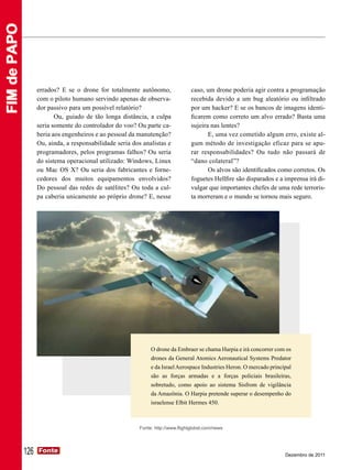 FIM de PAPO




                    errados? E se o drone for totalmente autônomo,                 caso, um drone poderia agir contra a programação
                    com o piloto humano servindo apenas de observa-                recebida devido a um bug aleatório ou infiltrado
                    dor passivo para um possível relatório?                        por um hacker? E se os bancos de imagens identi-
                           Ou, guiado de tão longa distância, a culpa              ficarem como correto um alvo errado? Basta uma
                    seria somente do controlador do voo? Ou parte ca-              sujeira nas lentes?
                    beria aos engenheiros e ao pessoal da manutenção?                     E, uma vez cometido algum erro, existe al-
                    Ou, ainda, a responsabilidade seria dos analistas e            gum método de investigação eficaz para se apu-
                    programadores, pelos programas falhos? Ou seria                rar responsabilidades? Ou tudo não passará de
                    do sistema operacional utilizado: Windows, Linux               “dano colateral”?
                    ou Mac OS X? Ou seria dos fabricantes e forne-                        Os alvos são identificados como corretos. Os
                    cedores dos muitos equipamentos envolvidos?                    foguetes Hellfire são disparados e a imprensa irá di-
                    Do pessoal das redes de satélites? Ou toda a cul-              vulgar que importantes chefes de uma rede terroris-
                    pa caberia unicamente ao próprio drone? E, nesse               ta morreram e o mundo se tornou mais seguro.




                                                                O drone da Embraer se chama Harpia e irá concorrer com os
                                                                drones da General Atomics Aeronautical Systems Predator
                                                                e da Israel Aerospace Industries Heron. O mercado principal
                                                                são as forças armadas e a forças policiais brasileiras,
                                                                sobretudo, como apoio ao sistema Sisfrom de vigilância
                                                                da Amazônia. O Harpia pretende superar o desempenho do
                                                                israelense Elbit Hermes 450.



                                                           Fonte: http://www.flightglobal.com/news




              126   Fonte
                    Fonte
                                                                                                                        Dezembro de 2011
 