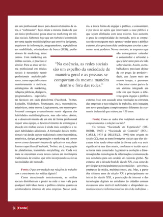 em um profissional único para desenvolvimento de si-       rio, a única forma de engajar o público, o consumidor,
 tes, o “webmaster”, hoje existe a mesma ilusão de que      é por meio de ações que interessem a esse público e
 um único profissional possa atuar no marketing em mí-      que sejam alinhadas com seus valores. Isso aumenta
 dias sociais. Sabemos hoje que um website é construído     o grau de complexidade do mercado, pois as empre-
 por uma equipe multidisciplinar que envolve designers,     sas não conseguem mais apenas vender para o público
 arquitetos da informação, programadores, especialistas     externo, elas precisam dele também para cocriar e pro-
 em usabilidade, otimizadores de busca (SEO), profis-       mover seus produtos. Nesse contexto, as empresas que
 sionais de marketing, entre                                                           não conseguirem entender
 outros. Com marketing em                                                              o consumidor e articular o
 mídias sociais, o processo é                                                          que é relevante para ele não
 similar. Para se atuar de for-     “Na essência, as redes sociais                     sobreviverão. Assim, os tra-
 ma profissional em mídias         são um espelho da sociedade de                      balhadores precisam deixar
 sociais é necessário reunir                                                           de ser peças de produtivi-
 profissionais multidiscipli-
                                     maneira geral e as pessoas se                     dade, que fazem mais em
 nares, como especialistas em       comportam da mesma maneira                         menos tempo, e passarem
 monitoramento e métricas,                                                             a funcionar como partes de
                                       dentro e fora das redes.”
 estrategistas de marketing,                                                           um sistema integrado em
 relações públicas, designers,                                                         rede em que façam a dife-
 programadores, especialis-                                                            rença para engajar o público
 tas técnicos em cada plataforma (Facebook, Twitter,        externo. Isso tem causado uma revolução na estrutura
 LinkedIn, Slideshare, Foursquare, etc.), matemáticos,      das empresas e nas relações de trabalho, pois inaugura
 estatísticos, entre outros. Logicamente, um mesmo pro-     um novo paradigma completamente diferente da eco-
 fissional consegue eventualmente reunir algumas das        nomia industrial que reinou por 150 anos.
 habilidades multidisciplinares, mas não todas. Assim,
 se o desenvolvimento de um site de forma profissional            Fonte: Como as redes têm redefinido modelos de
 requer uma equipe, o desenvolvimento de estratégias e      comportamentos e relações sociais?
 atuação em mídias sociais é ainda mais complexo e re-            Os termos “Sociedade do Espetáculo” (DE-
 quer habilidades adicionais. A formação desses profis-     BORD, 1967) e “Sociedade de Controle” (FOU-
 sionais vai desde cursos tradicionais como matemática,     CAULT, 1975 & DELEUZE, 1990) têm origem no
 estatística, design, programação e marketing até cursos    século XX, mas as transformações sociais que eles dis-
 novos como desenvolvimento de aplicativos nas plata-       cutem vêm sendo observadas de forma cada vez mais
 formas específicas (Facebook, Twitter, etc.), integração   significativa nos dias atuais, conforme o tecido social
 de plataformas, transmídia storytelling, etc. Cada vez     se torna mais conectado. A gradativa evolução e disse-
 mais se encontram esses novos cursos em instituições       minação das tecnologias de informação e comunicação
 tradicionais de ensino, que vêm incorporando as novas      nos conduziu para um cenário de conexão global. No
 necessidades do mercado.                                   entanto, até a década final do século XX, essa conexão
                                                            privilegiava principalmente as instituições – governos,
      Fonte: O que tem mudado nas relações de trabalho      empresas de mídia, multinacionais, etc. Mas, a partir
 com o crescimento das mídias digitais?                     dos últimos anos do século XX e principalmente no
      Como mencionado anteriormente, as mídias              início do século XXI, a penetração da internet e das
 sociais distribuíram o poder na rede e isso vale para      tecnologias digitais no cotidiano do cidadão comum
 qualquer indivíduo, tanto o público externo quanto os      alavancou uma incrível mobilidade e ubiquidade co-
 colaboradores internos de uma empresa. Nesse cená-         municacional e informacional no nível do indivíduo –




14   Fonte
     Fonte
 