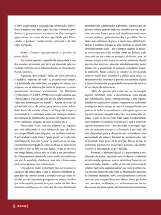 o filtro quanto para a validação da informação. Indiví-     reconhecíveis e delimitados e, portanto, controláveis. As
 duos inseridos em vários tipos de redes vibrantes, pro-     pessoas sabem quando estão no trabalho, na rua, na es-
 dutivas e genuinamente colaborativas têm vantagens          cola, em uma festa e quem está simultaneamente nesse
 gigantescas em termos de sua capacidade para filtrar,       mesmo ambiente, podendo ouvi-las e gravá-las. No en-
 validar e produzir conhecimento relevante e de alto         tanto, nos ambientes digitais, é muito mais difícil reco-
 valor agregado.                                             nhecer o contexto em que se está inserido ou quem está
                                                             simultaneamente nele – por exemplo, quando as pesso-
       Fonte: Comente especificamente a questão da           as conversam em redes sociais como no Twitter, cada
 privacidade.                                                uma está em um contexto analógico diferente, mas, ao
       Em minha opinião, a questão da privacidade é um       mesmo tempo, estão todos no mesmo ambiente digital
 dos assuntos principais que deve ser discutido pela so-     que envolve diversos contextos simultaneamente, tantos
 ciedade conforme as tecnologias digitais se disseminam.     quanto for a quantidade de pessoas conectadas naque-
 Assim, vamos lá.                                            le ambiente. Nesse cenário, o controle da privacidade
       A palavra “privacidade” deriva do latim (privatus)    torna-se muito mais complexo e difícil, pois exige co-
 e significa “separado do resto” e, de modo mais amplo,      nhecimento dos contextos e pessoas no ambiente digital
 é a habilidade dos indivíduos ou grupos de afastar a si     e requer ferramentas que possibilitem o controle seletivo
 próprios, ou as informações sobre si próprios, e conse-     de revelação da informação.
 quentemente revelar-se seletivamente. No Manifesto                Além da questão dos contextos, as tecnologias
 Cypherpunk (HUGHES, 1993), Eric Hughes declara que          digitais permitem tanto a disseminação mais rápida
 “Privacidade é o poder de uma pessoa seletivamente re-      das informações, como, principalmente, o seu registro
 velar suas informações ao mundo”. Apesar de o uso da        imediato e cumulativo. Assim, enquanto nos ambientes
 privacidade variar de cultura para cultura, entre indiví-   analógicos, muito do que se revela é compartilhado com
 duos dentro da mesma cultura e ao longo do tempo, a         poucos ao redor e normalmente está sujeito apenas ao
 privacidade é, e continuará sendo, um princípio seletivo    registro humano naquele ambiente, nos ambientes di-
 de revelação de informações pessoais em função do con-      gitais, o que se revela pode estar sendo compartilhado
 texto (ambiente, situação, pessoas ao redor, etc.).         com milhares ou milhões de pessoas e está à mercê do
       Privacidade é um conceito diferente de segredo,       registro computacional – por meio das tecnologias digi-
 que está relacionado a uma informação que não deve          tais, no momento em que a informação é revelada, ela
 ser compartilhada com ninguém, em nenhum contexto.          está disponível para a disseminação instantânea, sem
 A privacidade regula mais o “para quem” se revela uma       necessidade de esforço humano de memorização, não
 informação do que com “o que” se revela em si, ou seja,     se tornando mais passível de deleção. Dessa forma, os
 está intimamente ligada ao contexto. O que se fala em um    ambientes digitais, por sua própria natureza, são desfa-
 bar, talvez, não se fale em uma igreja. O que se revela a   voráveis à manutenção da privacidade.
 um amigo íntimo, talvez, não se revele a um desconheci-           Portanto, o ambiente digital é o paraíso para a pro-
 do. Fornecemos o número do nosso cartão de crédito em       liferação de dados, causando uma verdadeira avalanche
 um site de comércio eletrônico, mas não o fornecemos        de informações pessoais que os indivíduos fornecem em
 para outras pessoas que conhecemos.                         suas atividades diárias – surfar na internet, usar cartão de
       Um aspecto muito importante para ser possível o       crédito, fazer uma assinatura de revista ou newsletter, etc.
 exercício da privacidade é que as pessoas detenham al-      As pessoas fornecem toda sorte de informações pessoais
 gum tipo de controle sobre o contexto em que estão in-      de inúmeras maneiras, tanto conscientemente (como no
 seridas em cada momento para poderem, assim, escolher       caso em que compartilham seus dados, fotos, preferên-
 que informações pessoais desejam revelar ou não. Nos        cias, aversões, localização, etc. voluntariamente nas re-
 ambientes analógicos, os contextos são mais facilmente      des sociais digitais), quanto de forma inconsciente (como




16   Fonte
     Fonte
 
