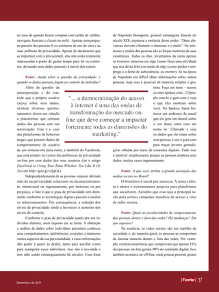 no caso de quando fazem compras com cartão de crédito,        de Napoleão Bonaparte, general estrategista francês do
navegam, buscam e clicam na web). Apenas uma peque-           século XIX, expressa a essência desse poder: “Duas ala-
na parcela das pessoas lê os contratos de uso de sites e as   vancas movem o homem: o interesse e o medo”. Os inte-
suas políticas de privacidade. Apesar de declararem que       resses e medos das pessoas são as forças motrizes de suas
se importam com a privacidade, elas não estão realmente       existências. Todos os dias, levantamos da cama apenas
interessadas a ponto de gastar tempo para ler os contra-      se tivermos interesse em algo (como fazer uma atividade
tos, deixando seus dados pessoais à mercê dos outros.         que nos deixa feliz) ou medo de algo (como perder o em-
                                                              prego e a fonte de subsistência, ou morrer). Se na época
      Fonte: Ainda sobre a questão da privacidade: e          de Napoleão era difícil obter informações sobre outras
quando os dados pessoais fogem ao controle do indivíduo?      pessoas, hoje isso é possível de maneira simples e gra-
      Além da questão da                                                                 tuita. Faça um teste – acesse
autoexposição e do con-                                                                  os sites spokeo.com, 123peo-
trole que o próprio usuário        “... a democratização do acesso                       ple.com.br e geni.com e veja
exerce sobre seus dados,                                                                 o que eles mostram sobre
existem diversos questio-
                                     à internet é uma das ondas de                       você. No Spokeo, basta for-
namentos éticos em relação          transformação do mercado on-                         necer um endereço de email
a plataformas que coletam         line que deve começar a impactar                       que ele gera um dossiê sobre
dados das pessoas sem sua                                                                o seu dono; entre com um
autorização. Esse é o caso        fortemente todas as dimensões do                       nome no 123people e veja
das plataformas de behavior                   marketing.”                                os dados que ele reúne sobre
target, que passam dados de                                                              essa pessoa; e use o geni.com
comportamento do usuário                                                                 para traçar árvores genealó-
de um sistema/site para outro, e também do Facebook,          gicas obtidas por meio de conexões digitais. Tudo isso
que está sempre no centro das polêmicas da privacidade        é possível simplesmente porque as pessoas expõem seus
on-line por usar dados dos seus usuários (ler o artigo        dados, muitas vezes ingenuamente.
Facebook is Using Your Data Whether You Like It Or
Not em http://goo.gl/vQqOx).                                        Fonte: A que você atribui a grande aceitação das
      Independentemente de as pessoas estarem abrindo         mídias sociais no Brasil?
mão da sua privacidade consciente ou inconscientemen-               O brasileiro é social por natureza. A nossa cultu-
te, intencional ou ingenuamente, por interesse ou por         ra é aberta e extremamente propícia para plataformas
preguiça, o fato é que o grau de privacidade tem dimi-        que socializem. Acredito que essa seja a principal ra-
nuído conforme as tecnologias digitais passam a mediar        zão para sermos campeões mundiais de acesso a sites
os relacionamentos. Em consequência, a redução dos            de redes sociais.
níveis de privacidade tende a favorecer o aumento dos
níveis de controle.                                                 Fonte: Quais as peculiaridades de comportamento
      Conforme o grau de privacidade usado por um in-         das pessoas dentro e fora das redes? Há mudanças? Em
divíduo diminui, mais exposto ele se torna. A obtenção        que aspectos?
e análise de dados sobre indivíduos permitem conhecer               Na essência, as redes sociais são um espelho da
seus comportamentos, preferências, aversões, e inúmeros       sociedade e, de maneira geral, as pessoas se comportam
outros aspectos da sua personalidade, e essas informações     da mesma maneira dentro e fora das redes. Por exem-
dão poder a quem as detém, tanto para auxiliar como           plo, existem estatísticas que comprovam que apenas 10%
para manipular esses indivíduos. Isso não é novidade e        das pessoas on-line geram 90% do conteúdo digital. Isso
tem sido usado estrategicamente há séculos. Uma frase         também acontece no off-line, onde poucas pessoas geram




Dezembro de 2011
                                                                                                             Fonte
                                                                                                             Fonte        17
 