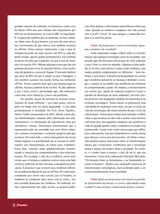 grandes volumes de conteúdo, ou fenômenos como a Lei          cam fotos bonitas e informações maravilhosas sobre suas
 de Pareto (20% dos seus clientes são responsáveis por         vidas. Quando as mulheres comparam sua vida comum
 80% do seu faturamento), ou a curva ABC na engenharia.        com o perfil “Caras” de suas amigas e conhecidas ten-
 É comprovado também que no ambiente on-line, mulhe-           dem a se sentirem piores.
 res falam mais do que homens e jovens são mais ativos
 nas conversações do que idosos. Isso também acontece                Fonte: De forma geral, como as tecnologias impac-
 no off-line. Outro número interessante é que a taxa de        tam a dinâmica da sociedade?
 retenção de perfis em redes sociais é de 40% (a cada dez            Acho importante sempre refletir sobre as transfor-
 perfis criados, apenas quatro permanecem). Isso também        mações que qualquer tecnologia cause na sociedade, mas
 acontece em tudo que é gratuito, em que a taxa de reten-      acredito que não devemos colocar peso de valor, julgando
 ção é na casa de 50%. Mesmo algumas coisas que não são        o que é bom ou ruim de antemão. Algumas coisas pode-
 gratuitas possuem taxas de retenção baixas, como acade-       rão se revelar como piores e outras como melhores, mas
 mias de ginástica e cursos de línguas. É provado também       muitas poderão simplesmente ser diferentes – nem me-
 que mais de 40% do que é falado on-line é bobagem, e          lhores e nem piores. A história da humanidade nos ensina
 isso também acontece da mesma forma nos ambientes             que a tendência natural do ser humano é defender o status
 off-line. Assim, costumo dizer que o que fazemos aqui no      quo e rejeitar as novidades que modificam as estruturas
 off-line, fazemos também lá no on-line. Se não sabemos        de comportamento e poder. No entanto, a mesma história
 o que é ética, moral e privacidade aqui, não saberemos        nos mostra que, apesar de impactos negativos (como a
 como usar esses valores lá, e isso é um problema.             questão da destruição do meio ambiente), diversos efei-
       No entanto, apesar de fazemos as mesmas coisas,         tos positivos são alcançados também em decorrência da
 fazemos de modo diferente – com mais gente, mais rá-          evolução tecnológica. Nunca dantes se presenciou uma
 pido, em tempo real, em maior quantidade – e isso afeta       velocidade de mudanças como hoje, em que os ciclos de
 profundamente a sociedade. No livro Alone Together,           vida das tecnologias são muito menores do que o ciclo de
 Sherry Turkle, pesquisadora do MIT, aborda várias des-        vida humano. Temos pouco tempo para entender e refletir
 sas transformações causadas pela robotização dos rela-        sobre o que acontece no dia a dia e muitas vezes ficamos
 cionamentos e a substituição de experiências reais por        com tanto foco nas pequenas mudanças que perdemos a
 alternativas virtuais. Discutimos anteriormente que a         visão do grande quadro, onde a verdadeira revolução está
 espetacularização da sociedade tem esse efeito colate-        acontecendo. Assim, acho muito interessante que reflita-
 ral e estamos vivenciando o ambiente propício para que        mos e discutamos, mas que mantenhamos a mente aberta
 aconteça. Por outro lado, a outra consequência das novas      para abraçar o novo sem preconceitos, de forma a fazer-
 mídias digitais é a possibilidade de se acessar as infor-     mos análises menos emocionais sobre as transformações
 mações sem intermediação, de forma mais verdadeira.           diárias que vivenciamos. Lembremos que a tecnologia
 Essas duas vertentes estão indubitavelmente transfor-         nunca é neutra, ela sempre afeta a sociedade. No entan-
 mando a natureza dos comportamentos e dos relaciona-          to, é o modo como a usamos, e não ela em si, que nos
 mentos. Por exemplo, o fato de as mulheres serem mais         transforma. Como dizia sabiamente Marshall McLuhan,
 sociais que os homens e poderem exercer mais esse lado        “Os homens criam as ferramentas, e as ferramentas re-
 social no ambiente on-line traz duas consequências prin-      criam os homens”. Quanto mais acelerado o processo de
 cipais. A primeira é que existem mais mulheres influen-       transformações tecnológicas, mais acelerada tende a ser
 tes no ambiente digital do que no off-line. Por outro lado,   a nossa transformação como sociedade.
 exatamente por serem mais sociais que os homens, as
 mulheres se comparam mais umas com as outras, isso                  Fonte: Quais as perspectivas com relação às questões
 tem causado depressão nas mulheres. No ambiente on-           de infraestrutura da internet: os custos e dificuldades ainda
 line, especialmente nas redes sociais, as pessoas publi-      excluem? Como reverter e democratizar de fato o acesso?




18   Fonte
     Fonte
 