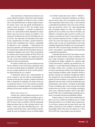 Até recentemente, a infraestrutura da internet e seus     – um “cíbrido” (junção dos termos “ciber” e “híbrido”).
custos realmente excluíam. Ainda temos muitos desafios                Esse processo, chamado de cibridismo, já está pre-
em termos de qualidade de banda de acesso no Brasil             sente em nossas vidas e tem se acentuado, mesmo que de
todo e mais particularmente em algumas regiões do país.         forma imperceptível para muitos. Hoje, a nossa memória
No entanto, temos visto uma grande transformação no             e capacidade de pensamento, bem como nossas informa-
cenário a partir do início de 2011, que acredito esteja         ções, que constroem o nosso “ser”, estão esparramadas
revertendo esse paradigma – a inclusão via dispositivos         pelas tecnologias digitais em redes. Por exemplo, sua
móveis. Se a preconizada inclusão dependia de compu-            agenda está no seu celular, seus vídeos no Youtube, suas
tadores, hoje creio que ela aconteça via celulares, e isso      reflexões e comentários estão em posts em walls no Fa-
muda tudo. No Brasil temos mais de 230 milhões de con-          cebook ou na timeline do Twitter. O meu perfil no Twitter
tas móveis. Isso representa uma densidade móvel maior           hoje é uma parte importante de mim, e compõe o meu ser.
do que a populacional. No entanto, a grande transforma-         Assim, não somos mais apenas um corpo biológico, mas
ção que inclui a população não é apenas a quantidade            estamos cada vez mais nos transformando em um corpo
de dispositivos, mas a qualidade – o barateamento dos           expandido fragmentado biodigital, que está permanente-
preços dos aparelhos e da banda larga móvel está trazen-        mente ON e OFF ao mesmo tempo, formado por todos os
do a internet para a palma da mão de qualquer pessoa, de        nossos “seres digitais”, que multiplicam a nossa presença
virtualmente qualquer classe social. Hoje, as operadoras        e capacidade de pensamento.
de telefonia móvel oferecem planos de R$ 0,50 por dia                 O pensador Kay Kurzweil diz que estamos na quar-
para acesso de dados ilimitado. Isso significa que cada         ta etapa da evolução humana, em que as máquinas come-
vez mais o acesso está sendo democratizado independen-          çam a surgir e passamos a experimentar um processo de
temente de ações governamentais.                                convergência de códigos. Segundo ele, a próxima etapa
      No entanto, acredito que o governo poderia atuar de       é fusão entre homem e máquina, que permitirá que a in-
forma a melhorar o acesso móvel para a população, tanto         teligência e a criatividade humana ultrapassem os limites
em termos de banda quanto de qualidade. Locais públi-           do cérebro. Teorias como a noosfera, que já existem há
cos, por exemplo, poderiam ter acesso wireless gratuito.        um século, prevendo que teríamos uma camada de pensa-
Isso democratizaria de vez a internet.                          mento conectado no planeta, sobre a atmosfera, biosfera e
      É interessante observar que a democratização do           geosfera, começam a se concretizar. Acredito que estamos,
acesso à internet é uma das ondas de transformação do           sim, passando por uma revolução profunda em todos os
mercado on-line que deve começar a impactar fortemente          aspectos da nossa existência e, no cenário que desponta, o
todas as dimensões do marketing. Da mesma forma que             digital não será mais moda, e sim base estrutural para essas
a ascensão das classes C, D e E tem causado uma grande          transformações, tanto quanto a revolução da eletricidade
transformação na sociedade brasileira, essa penetração no       foi para as mudanças que vivemos até aqui. Kevin Kelly
ambiente on-line tende a modificar esse mercado também.         costuma dizer que, devido a essa revolução tecnológica,
                                                                temos visto o impossível acontecer todos os dias (http://
      Fonte: O que está por vir?                                goo.gl/1tVDC), pois as transformações aceleradas que es-
      Acredito que a grande tendência decorrente de to-         tamos vivenciando alavancam possibilidades inéditas.
das as transformações e tendências tecnológicas que te-               Estamos apenas no início dessa transformação di-
mos hoje é termos cada vez mais a integração do ON e do         gital e, por isso, acredito que tenhamos que ter a mente
OFF em nossas vidas, no cotidiano. Além da computação           aberta para abraçar o novo e refletir sobre o grande cená-
ubíqua que passa cada vez mais a permear todos os am-           rio, de forma a usarmos tudo isso para termos uma vida
bientes – carros, casas, lojas, eletrodomésticos, etc. – ala-   melhor, tornarmo-nos seres melhores e formarmos uma
vancando a internet das coisas, vemos também a transfor-        humanidade melhor. Para mim, não importa se a vida é
mação do nosso ser biológico em um ser híbrido digital          ON ou OFF-line. O que importa é que ela seja boa.




Dezembro de 2011
                                                                                                                  Fonte
                                                                                                                  Fonte        19
 