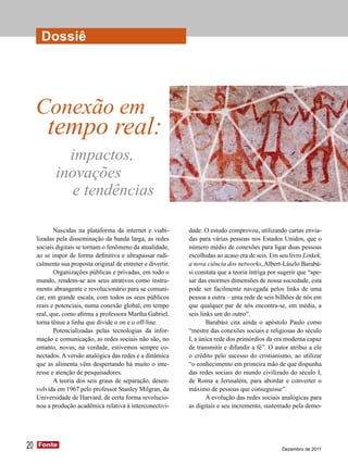 Dossiê Dossiê Dossiê Dossiê Dossiê Dossiê
      Dossiê




     Conexão em
         tempo real:
              impactos,
            inovações
               e tendências

            Nascidas na plataforma da internet e viabi-       dade. O estudo comprovou, utilizando cartas envia-
     lizadas pela disseminação da banda larga, as redes       das para várias pessoas nos Estados Unidos, que o
     sociais digitais se tornam o fenômeno da atualidade,     número médio de conexões para ligar duas pessoas
     ao se impor de forma definitiva e ultrapassar radi-      escolhidas ao acaso era de seis. Em seu livro Linkek,
     calmente sua proposta original de entreter e divertir.   a nova ciência dos networks, Albert-Lászlo Barabá-
            Organizações públicas e privadas, em todo o       si constata que a teoria intriga por sugerir que “ape-
     mundo, rendem-se aos seus atrativos como instru-         sar das enormes dimensões de nossa sociedade, esta
     mento abrangente e revolucionário para se comuni-        pode ser facilmente navegada pelos links de uma
     car, em grande escala, com todos os seus públicos        pessoa a outra – uma rede de seis bilhões de nós em
     reais e potenciais, numa conexão global, em tempo        que qualquer par de nós encontra-se, em média, a
     real, que, como afirma a professora Martha Gabriel,      seis links um do outro”.
     torna tênue a linha que divide o on e o off-line.                Barabási cita ainda o apóstolo Paulo como
            Potencializadas pelas tecnologias da infor-       “mestre das conexões sociais e religiosas do século
     mação e comunicação, as redes sociais não são, no        I, a única rede dos primórdios da era moderna capaz
     entanto, novas; na verdade, estivemos sempre co-         de transmitir e difundir a fé”. O autor atribui a ele
     nectados. A versão analógica das redes e a dinâmica      o crédito pelo sucesso do cristianismo, ao utilizar
     que as alimenta vêm despertando há muito o inte-         “o conhecimento em primeira mão de que dispunha
     resse e atenção de pesquisadores.                        das redes sociais do mundo civilizado do século I,
            A teoria dos seis graus de separação, desen-      de Roma a Jerusalém, para abordar e converter o
     volvida em 1967 pelo professor Stanley Milgran, da       máximo de pessoas que conseguisse”.
     Universidade de Harvard, de certa forma revolucio-               A evolução das redes sociais analógicas para
     nou a produção acadêmica relativa à interconectivi-      as digitais e seu incremento, sustentado pela demo-




20   Fonte
     Fonte
                                                                                                   Dezembro de 2011
 