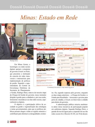 Dossiê Dossiê Dossiê Dossiê Dossiê Dossiê


                     Minas: Estado em Rede



                                                             Divulgação




     Rodrigo Diniz

            Em Minas Gerais, a
     tecnologia e as redes sociais
     digitais apoiam o programa
     de governo Estado em Rede,
     que preconiza a instituição
     do conceito de redes trans-
     versais e intersetoriais para
     implementação de políticas
     de gestão. Segundo o supe-
     rintendente da Central de
                                                                          O endereço de acesso é: http://www.mg.gov.br
     Governança Eletrônica da
     Secretaria de Planejamento
     e Gestão, Rodrigo Diniz, trata-se da terceira etapa                        tes. Ou, segundo expresso pelo governo, enquanto
     do Choque de Gestão do governo, nesse momento                              as duas etapas anteriores – o Choque de Gestão e o
     dirigida à gestão para a cidadania e, por essa razão,                      Estado para Resultados – trouxeram o governo para
     fortemente vinculada ao uso das redes sociais, espe-                       perto do cidadão, o Estado em Rede trará o cidadão
     cialmente as digitais.                                                     para dentro do governo.
            O objetivo é a participação efetiva da so-                                 A administração pública mineira atualmen-
     ciedade na gestão e regionalização das estratégias                         te adota várias iniciativas de participação popular
     e metas governamentais, para que as políticas pú-                          em ambientes digitais. Segundo Rodrigo Diniz, o
     blicas possam chegar a todas as regiões mineiras e                         grande divisor de águas para a expansão do uso das
     contribuam para diminuir as desigualdades existen-                         redes sociais foi o Decreto 45.241, de 10 de dezem-



22   Fonte
     Fonte
                                                                                                                         Dezembro de 2011
 