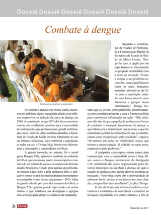 Dossiê Dossiê Dossiê Dossiê Dossiê Dossiê


                             Combate à dengue
                                                                                              Segundo o coordena-
                                                                                       dor do Núcleo de Publicida-
                                                                                       de e Comunicação Digital da
                                                                                       Secretaria de Estado de Saú-
                                                                                       de de Minas Gerais, Thia-
                                                                                       go Peixoto, a opção por um
                                                                                       jogo baseou-se inicialmente
                                                                                       na proposta de trabalhar com
                                                                                       a visão de inovação. “Como
                                                                                       a dengue é um problema re-
                                                                                       corrente, com o qual lidamos
                                                                                       todos os anos, buscamos
                                                                                       maneiras alternativas de fa-
                                                                                       lar com a população, crian-
                                                                                       do uma forma atraente para
                                                                                       discuti-lo e agregar novas
                         Crianças se divertem e aprendem
                                                                                       informações.” Thiago res-
            O combate à dengue em Minas Gerais encon-          salta que os jovens, principalmente, identificaram-
     trou no ambiente digital um grande aliado, com refle-     se com a temática proposta e com a forma escolhida
     xos expressivos na redução de casos da doença em          para transformar informação em ação. “Não tínha-
     2010. A constatação de que 80% dos focos encontra-        mos dúvidas de que a população conhecia as formas
     vam-se nas residências apontou para a necessidade         de combater o mosquito transmissor da doença; o
     de instrumentos que promovessem grande mobiliza-          que faltava era a mobilização das pessoas, o que foi
     ção social. Entre as várias medidas adotadas, a Secre-    estimulado a partir do momento em que se identifi-
     taria de Estado de Saúde investiu fortemente no uso       caram como responsáveis pelo resultado”, explica.
     da internet, utilizando, para mobilizar a população,      “Investimos em ações de mobilização social, que
     as redes sociais, o Twitter, blog, hotsite com informa-   trazem a coparticipação. O cidadão se sente parte,
     ções e orientações e comunidades no Orkut.                responsável pelo problema.”
            A grande inovação, no entanto, foi o social               A campanha contemplou outros canais para
     game Dengue Ville, aplicativo instalado no ambiente       comunicação com a comunidade como o blog Mi-
     do Orkut, que em apenas quatro meses registrou o nú-      nas contra a Dengue, instrumento de divulgação
     mero de um milhão de acessos de usuários de diversos      e de visibilidade das ações empreendidas pelos di-
     estados brasileiros. Criado pela agência de publicida-    versos municípios no combate à doença, no qual o
     de mineira Lápis Raro e pela produtora Dito, o apli-      usuário se destaca como agente ativo no combate ao
     cativo tornou-se um dos mais populares instrumentos       mosquito. “Pelo blog, todos têm a oportunidade de
     na campanha no ano de seu lançamento – 2010. Além         informar focos, relatar experiências em suas cida-
     da grande adesão por parte dos usuários do Orkut, o       des, compartilhar bons resultados”, explica Thiago.
     Dengue Ville ganhou grande repercussão em outras                 O site da Secretaria informa também as ini-
     mídias, o que fortaleceu sua divulgação e agregou         ciativas e estatísticas de ocorrência e combate ao
     mais esforços para atingir os objetivos da campanha.      mosquito registradas em outros estados, a fim de



24   Fonte
     Fonte
                                                                                                   Dezembro de 2011
 