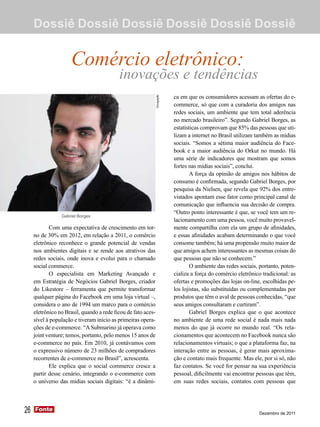 Dossiê Dossiê Dossiê Dossiê Dossiê Dossiê


                     Comércio eletrônico:
                                           inovações e tendências
                                                                            ca em que os consumidores acessam as ofertas do e-




                                                               Divulgação
                                                                            commerce, só que com a curadoria dos amigos nas
                                                                            redes sociais, um ambiente que tem total aderência
                                                                            no mercado brasileiro”. Segundo Gabriel Borges, as
                                                                            estatísticas comprovam que 85% das pessoas que uti-
                                                                            lizam a internet no Brasil utilizam também as mídias
                                                                            sociais. “Somos a sétima maior audiência do Face-
                                                                            book e a maior audiência do Orkut no mundo. Há
                                                                            uma série de indicadores que mostram que somos
                                                                            fortes nas mídias sociais”, conclui.
                                                                                    A força da opinião de amigos nos hábitos de
                                                                            consumo é confirmada, segundo Gabriel Borges, por
                                                                            pesquisa da Nielsen, que revela que 92% dos entre-
                                                                            vistados apontam esse fator como principal canal de
                                                                            comunicação que influencia sua decisão de compra.
                                                                            “Outro ponto interessante é que, se você tem um re-
                 Gabriel Borges
                                                                            lacionamento com uma pessoa, você muito provavel-
            Com uma expectativa de crescimento em tor-                      mente compartilha com ela um grupo de afinidades,
     no de 30% em 2012, em relação a 2011, o comércio                       e essas afinidades acabam determinando o que você
     eletrônico reconhece o grande potencial de vendas                      consome também; há uma propensão muito maior de
     nos ambientes digitais e se rende aos atrativos das                    que amigos achem interessantes as mesmas coisas do
     redes sociais, onde inova e evolui para o chamado                      que pessoas que não se conhecem.”
     social commerce.                                                               O ambiente das redes sociais, portanto, poten-
            O especialista em Marketing Avançado e                          cializa a força do comércio eletrônico tradicional: as
     em Estratégia de Negócios Gabriel Borges, criador                      ofertas e promoções das lojas on-line, escolhidas pe-
     do Likestore – ferramenta que permite transformar                      los lojistas, são substituídas ou complementadas por
     qualquer página do Facebook em uma loja virtual –,                     produtos que têm o aval de pessoas conhecidas, “que
     considera o ano de 1994 um marco para o comércio                       seus amigos consultaram e curtiram”.
     eletrônico no Brasil, quando a rede ficou de fato aces-                        Gabriel Borges explica que o que acontece
     sível à população e tiveram início as primeiras opera-                 no ambiente de uma rede social é nada mais nada
     ções de e-commerce. “A Submarino já operava como                       menos do que já ocorre no mundo real. “Os rela-
     joint venture; temos, portanto, pelo menos 15 anos de                  cionamentos que acontecem no Facebook nunca são
     e-commerce no país. Em 2010, já contávamos com                         relacionamentos virtuais; o que a plataforma faz, na
     o expressivo número de 23 milhões de compradores                       interação entre as pessoas, é gerar mais aproxima-
     recorrentes de e-commerce no Brasil”, acrescenta.                      ção e contato mais frequente. Mas ele, por si só, não
            Ele explica que o social commerce cresce a                      faz contatos. Se você for pensar na sua experiência
     partir desse cenário, integrando o e-commerce com                      pessoal, dificilmente vai encontrar pessoas que têm,
     o universo das mídias sociais digitais: “é a dinâmi-                   em suas redes sociais, contatos com pessoas que




26   Fonte
     Fonte
                                                                                                                 Dezembro de 2011
 