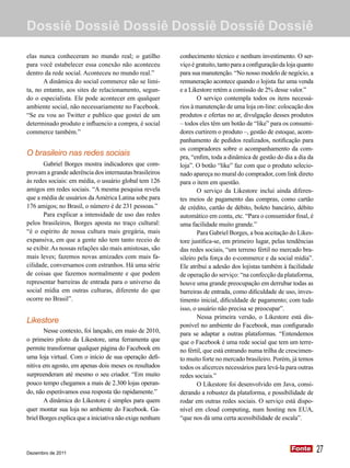 Dossiê Dossiê Dossiê Dossiê Dossiê Dossiê

elas nunca conheceram no mundo real; o gatilho           conhecimento técnico e nenhum investimento. O ser-
para você estabelecer essa conexão não aconteceu         viço é gratuito, tanto para a configuração da loja quanto
dentro da rede social. Aconteceu no mundo real.”         para sua manutenção. “No nosso modelo de negócio, a
       A dinâmica do social commerce não se limi-        remuneração acontece quando o lojista faz uma venda
ta, no entanto, aos sites de relacionamento, segun-      e a Likestore retém a comissão de 2% desse valor.”
do o especialista. Ele pode acontecer em qualquer                O serviço contempla todos os itens necessá-
ambiente social, não necessariamente no Facebook.        rios à manutenção de uma loja on-line: colocação dos
“Se eu vou ao Twitter e publico que gostei de um         produtos e ofertas no ar, divulgação desses produtos
determinado produto e influencio a compra, é social      – todos eles têm um botão de “like” para os consumi-
commerce também.”                                        dores curtirem o produto –, gestão de estoque, acom-
                                                         panhamento de pedidos realizados, notificação para
                                                         os compradores sobre o acompanhamento da com-
O brasileiro nas redes sociais                           pra, “enfim, toda a dinâmica de gestão do dia a dia da
       Gabriel Borges mostra indicadores que com-        loja”. O botão “like” faz com que o produto selecio-
provam a grande aderência dos internautas brasileiros    nado apareça no mural do comprador, com link direto
às redes sociais: em média, o usuário global tem 126     para o item em questão.
amigos em redes sociais. “A mesma pesquisa revela                O serviço da Likestore inclui ainda diferen-
que a média de usuários da América Latina sobe para      tes meios de pagamento das compras, como cartão
176 amigos; no Brasil, o número é de 231 pessoas.”       de crédito, cartão de débito, boleto bancário, débito
       Para explicar a intensidade de uso das redes      automático em conta, etc. “Para o consumidor final, é
pelos brasileiros, Borges aposta no traço cultural:      uma facilidade muito grande.”
“é o espírito de nossa cultura mais gregária, mais               Para Gabriel Borges, a boa aceitação do Likes-
expansiva, em que a gente não tem tanto receio de        tore justifica-se, em primeiro lugar, pelas tendências
se exibir. As nossas relações são mais amistosas, são    das redes sociais, “um terreno fértil no mercado bra-
mais leves; fazemos novas amizades com mais fa-          sileiro pela força do e-commerce e da social mídia”.
cilidade, conversamos com estranhos. Há uma série        Ele atribui a adesão dos lojistas também à facilidade
de coisas que fazemos normalmente e que podem            de operação do serviço: “na confecção da plataforma,
representar barreiras de entrada para o universo da      houve uma grande preocupação em derrubar todas as
social mídia em outras culturas, diferente do que        barreiras de entrada, como dificuldade de uso, inves-
ocorre no Brasil”.                                       timento inicial, dificuldade de pagamento; com tudo
                                                         isso, o usuário não precisa se preocupar”.
                                                                 Nessa primeira versão, o Likestore está dis-
Likestore
                                                         ponível no ambiente do Facebook, mas configurado
       Nesse contexto, foi lançado, em maio de 2010,     para se adaptar a outras plataformas. “Entendemos
o primeiro piloto da Likestore, uma ferramenta que       que o Facebook é uma rede social que tem um terre-
permite transformar qualquer página do Facebook em       no fértil, que está entrando numa trilha de crescimen-
uma loja virtual. Com o início de sua operação defi-     to muito forte no mercado brasileiro. Porém, já temos
nitiva em agosto, em apenas dois meses os resultados     todos os alicerces necessários para levá-la para outras
surpreenderam até mesmo o seu criador. “Em muito         redes sociais.”
pouco tempo chegamos a mais de 2.300 lojas operan-               O Likestore foi desenvolvido em Java, consi-
do, não esperávamos essa resposta tão rapidamente.”      derando a robustez da plataforma, e possibilidade de
       A dinâmica do Likestore é simples para quem       rodar em outras redes sociais. O serviço está dispo-
quer montar sua loja no ambiente do Facebook. Ga-        nível em cloud computing, num hosting nos EUA,
briel Borges explica que a iniciativa não exige nenhum   “que nos dá uma certa acessibilidade de escala”.




Dezembro de 2011
                                                                                                        Fonte
                                                                                                        Fonte        27
 