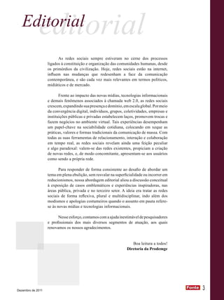 Editorial editorial
                         As redes sociais sempre estiveram no cerne dos processos
                   ligados à constituição e organização das comunidades humanas, desde
                   os primórdios da civilização. Hoje, redes sociais estão na internet,
                   influem nas mudanças que redesenham a face da comunicação
                   contemporânea, e são cada vez mais relevantes em termos políticos,
                   midiáticos e de mercado.

                          Frente ao impacto das novas mídias, tecnologias informacionais
                   e demais fenômenos associados à chamada web 2.0, as redes sociais
                   crescem, expandindo sua presença e domínio, em escala global. Por meio
                   da convergência digital, indivíduos, grupos, coletividades, empresas e
                   instituições públicas e privadas estabelecem laços, promovem trocas e
                   fazem negócios no ambiente virtual. Tais experiências desempenham
                   um papel-chave na sociabilidade cotidiana, colocando em xeque as
                   práticas, valores e formas tradicionais da comunicação de massa. Com
                   todas as suas ferramentas de relacionamento, interação e colaboração
                   em tempo real, as redes sociais revelam ainda uma feição peculiar
                   e algo paradoxal: valem-se das redes existentes, propiciam a criação
                   de novas redes, e, de modo concomitante, apresentam-se aos usuários
                   como sendo a própria rede.

                          Para responder de forma consistente ao desafio de abordar um
                   tema em plena ebulição, sem resvalar na superficialidade ou incorrer em
                   reducionismos, nossa abordagem editorial aliou a discussão conceitual
                   à exposição de casos emblemáticos e experiências inspiradoras, nas
                   áreas pública, privada e no terceiro setor. A ideia era tratar as redes
                   sociais de forma reflexiva, plural e multidisciplinar, indo além dos
                   modismos e apologias costumeiros quando o assunto em pauta refere-
                   se às novas mídias e tecnologias informacionais.

                         Nesse esforço, contamos com a ajuda inestimável de pesquisadores
                   e profissionais dos mais diversos segmentos de atuação, aos quais
                   renovamos os nossos agradecimentos.


                                                                    Boa leitura a todos!
                                                                 Diretoria da Prodemge




Dezembro de 2011
                                                                                             Fonte
                                                                                             Fonte   3
 