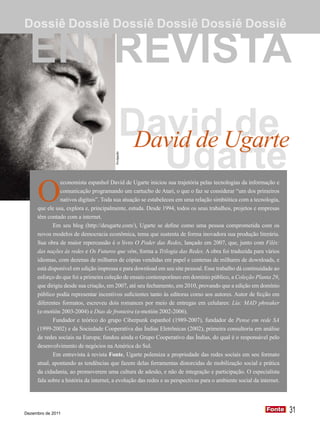 Dossiê Dossiê Dossiê Dossiê Dossiê Dossiê

  ENTREVISTA
                                               DavidUgarte
                                                David de de
                                                  Ugarte
                                        Divulgação




     O
               economista espanhol David de Ugarte iniciou sua trajetória pelas tecnologias da informação e
               comunicação programando um cartucho de Atari, o que o faz se considerar “um dos primeiros
               nativos digitais”. Toda sua atuação se estabeleceu em uma relação simbiótica com a tecnologia,
     que ele usa, explora e, principalmente, estuda. Desde 1994, todos os seus trabalhos, projetos e empresas
     têm contado com a internet.
            Em seu blog (http://deugarte.com/), Ugarte se define como uma pessoa comprometida com os
     novos modelos de democracia econômica, tema que sustenta de forma inovadora sua produção literária.
     Sua obra de maior repercussão é o livro O Poder das Redes, lançado em 2007, que, junto com Filés:
     das nações às redes e Os Futuros que vêm, forma a Trilogia das Redes. A obra foi traduzida para vários
     idiomas, com dezenas de milhares de cópias vendidas em papel e centenas de milhares de downloads, e
     está disponível em edição impressa e para download em seu site pessoal. Esse trabalho dá continuidade ao
     esforço do que foi a primeira coleção de ensaio contemporâneo em domínio público, a Coleção Planta 29,
     que dirigiu desde sua criação, em 2007, até seu fechamento, em 2010, provando que a edição em domínio
     público podia representar incentivos suficientes tanto às editoras como aos autores. Autor de ficção em
     diferentes formatos, escreveu dois romances por meio de entregas em celulares: Lía: MAD phreaker
     (e-motión 2003-2004) e Dias de fronteira (e-motión 2002-2006).
            Fundador e teórico do grupo Ciberpunk espanhol (1989-2007), fundador de Pense em rede SA
     (1999-2002) e da Sociedade Cooperativa das Índias Eletrônicas (2002), primeira consultoria em análise
     de redes sociais na Europa; fundou ainda o Grupo Cooperativo das Índias, do qual é o responsável pelo
     desenvolvimento de negócios na América do Sul.
            Em entrevista à revista Fonte, Ugarte polemiza a propriedade das redes sociais em seu formato
     atual, apontando as tendências que fazem delas ferramentas distorcidas de mobilização social e prática
     da cidadania, ao promoverem uma cultura de adesão, e não de integração e participação. O especialista
     fala sobre a história da internet, a evolução das redes e as perspectivas para o ambiente social da internet.




Dezembro de 2011
                                                                                                            Fonte
                                                                                                            Fonte    31
 