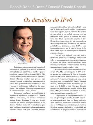 Dossiê Dossiê Dossiê Dossiê Dossiê Dossiê


                         Os desafios do IPv6
                                                                                                      mais necessário utilizar a tecnologia NAT, e esse




                                                         Mario Miranda / Direitos Reservados NIC.br
                                                                                                      tipo de aplicação fica mais simples e de certa ma-
                                                                                                      neira mais segura”, explica Moreiras. Na opinião
                                                                                                      do especialista, se por um lado o recurso resolveu
                                                                                                      por muitos anos a questão da escassez, por outro,
                                                                                                      torna mais difícil a eliminação completa de pro-
                                                                                                      blemas de segurança, uma vez que computadores
                                                                                                      infectados podem ficar “escondidos” em IPs com-
                                                                                                      partilhados. Ao contrário, no caso do IPv6, cada
                                                                                                      computador pode ter um IP próprio, o que facili-
                                                                                                      ta de forma efetiva a identificação da origem de
                                                                                                      eventuais ataques.
                                                                                                             Com o IPv6, a tendência é que cada usuário
                                                                                                      receba uma grande faixa de endereços para conectar
                                                                                                      todos os seus equipamentos, o que permite pensar
                                                                                                      na internet das coisas – eletrodomésticos e o que
                Antônio Moreiras
                                                                                                      mais se quiser cogitar – com um número maior de
           Embora em um ritmo menor que o desejável,                                                  tipos de dispositivos conectados à rede.
     o processo de implantação do IPv6 no Brasil segue                                                       No Brasil, a distribuição da versão 6 teve iní-
     emparelhado com o restante do mundo, o que, na                                                   cio em 2003. Mas somente a partir de 2008 pode-
     opinião do engenheiro de projetos do NIC.br (Nú-                                                 se falar em um crescimento de fato. Já foram dis-
     cleo de Informação e Coordenação do Ponto BR)                                                    tribuídos 568 blocos para os chamados “sistemas
     Antônio Moreiras, resultará num processo sem                                                     autônomos”, redes mais básicas que compõem a
     traumas. Segundo o especialista, o esgotamento da                                                internet e usam o protocolo BGP (Border Gateway
     versão 4 é o grande motivador da adoção da nova                                                  Protocol). São os provedores de internet, que so-
     versão, e os ganhos que a medida traz são secun-                                                 mam cerca de 1.200 no país. “Não quer dizer, no
     dários: “não podemos falar em grandes vantagens                                                  entanto, que já estão de fato usando”, adverte Mo-
     de uma versão sobre a outra”, explica.                                                           reiras. “Mas já solicitaram e receberam os blocos,
           Um desses benefícios é a possibilidade de                                                  estão se organizando para utilizá-los.”
     abandonar a utilização da tecnologia NAT (Network                                                       O esgotamento de endereços na América La-
     Address Translation), um recurso amplamente                                                      tina está previsto para meados de 2014, fazendo-
     adotado desde a década de 90 para fazer frente à                                                 se uma projeção com base em dados históricos,
     escassez, que permite o compartilhamento de en-                                                  “sem considerar, no entanto, alterações e tendên-
     dereços. “Embora muito útil, eventualmente apre-                                                 cias no perfil de crescimento da internet”. Antônio
     senta problemas em algumas aplicações fim a fim,                                                 Moreiras considera inclusive a possibilidade de
     como no caso do VoIP; com a versão 6, não será                                                   adiantamento de projetos diante da escassez dos




36   Fonte
     Fonte
                                                                                                                                           Dezembro de 2011
 