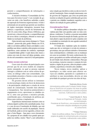 permitir o compartilhamento de informações e               uma votação que decidirá se entra ou não no texto fi-
conhecimentos.                                             nal da Constituição. Outro exemplo interessante vem
       A iniciativa britânica “Comunidades de Prá-         do governo de Cingapura, que criou um portal para
ticas para Governos Locais” é um exemplo de go-            mostrar as reduções de gastos auferidas pelo governo
verno em rede e dos benefícios auferidos a partir          e permite aos cidadãos mandarem sugestões com o
da superação de fronteiras organizacionais. A rede é       objetivo de redução de gastos públicos.
estruturada em um portal que permite aos membros
de órgãos municipais interagirem, trocarem boas            Considerações finais
práticas e experiências, através de ferramentas da                Os desafios públicos demandam soluções ino-
web 2.0, como wikis, blogs, fóruns e biblioteca, que       vadoras para lidar com questões cada vez mais com-
incentivam o desenvolvimento e compartilhamento            plexas e sistêmicas. É notória a crescente necessidade
de novas ideias e estratégias, obtendo-se maior agi-       de uma nova forma de atuação do Estado, que deve ser
lidade na resolução de problemas.                          mais plural e capaz de promover ações conjuntas com
       Outra iniciativa que merece destaque é a “Vozes     a sociedade na construção de uma agenda sustentável
Federais”, promovida pela gestão Obama nos EUA,            de desenvolvimento.
onde os servidores públicos foram convidados a com-               O Estado deve implantar ações de moderni-
partilhar suas ideias e opiniões sobre projetos em temas   zação que não se restrinjam à revisão de estrutura e
específicos, como aumento do comércio, exportação          governança, mas que utilizem métodos e ferramentas
e competitividade global. A ação durou dois meses e        mais contemporâneos e alinhados com as mudanças
contou com mais de cinco mil ideias postadas, cerca        em curso na sociedade. Há muito conhecimento dis-
de oito mil comentários e mais de 6,5 mil participantes.   perso, que poderia ser melhor utilizado para a criação
                                                           de um Estado mais eficiente e democrático. Para que
Redes sociais externas                                     isso aconteça, é preciso conectar o conjunto de insti-
       Casos reais da cultura da participação com-         tuições e órgãos de governo, além do próprio conhe-
provam que há um novo modelo de comporta-                  cimento, experiência e iniciativa dos cidadãos.
mento emergindo, no qual as pessoas esperam                       Novos tempos, novos modelos: aplicar a
interagir e colaborar com as várias esferas de go-         tecnologia e as redes sociais para oferecer ser-
verno, no diálogo sobre suas comunidades, suas             viços aos cidadãos, apoiando-os e ajudando-os a
necessidades presentes e futuras e como as políti-         satisfazer as suas necessidades, deveria ser uma
cas de governo as afeta.                                   prioridade de qualquer governo nos dias de hoje.
       Os governos devem utilizar os instrumen-
tos da tecnologia citados em favor da democracia
                                                                                       *Gabriela Abreu Couto
e da participação cidadã para a criação de novos
                                                           Administradora pública pela Fundação Getúlio Vargas.
canais de comunicação, trazendo mais abertura              Atua na TerraForum em projetos nas áreas de gestão
e transparência. Tais iniciativas potencializam o          do conhecimento e inovação junto a grandes empresas
engajamento cívico, aproximam os cidadãos en-                          nacionais, multinacionais e setor público.
tre si, entre seus governos e iniciativa privada,
contribuindo para a formulação de políticas pú-                                      **José Cláudio C. Terra
blicas mais realistas e implantáveis.                               Doutor em Engenharia de Produção, mestre
       Experiências internacionais mostram como as                                          em Administração.
culturas digital e política têm caminhado juntas. Esse      Presidente da TerraForum, uma empresa dedicada a
é o caso da nova Constituição da Islândia, que está                desenvolver soluções estratégicas de gestão
                                                                                             do conhecimento.
sendo elaborada com auxílio da população. Através
do Facebook, pode-se enviar sugestões, criticar e elo-
                                                                                              ***Felipe Feliciano
giar a Carta Magna – base para o novo documento.              Gestor de políticas públicas. Atua na TerraForum em
Se a proposta de um cidadão tiver grande apoio po-          projetos de gestão do conhecimento junto a empresas
pular (ou melhor, muitos “likes”), será submetida a                       nacionais, multinacionais e setor público.



Dezembro de 2011
                                                                                                          Fonte
                                                                                                          Fonte        45
 