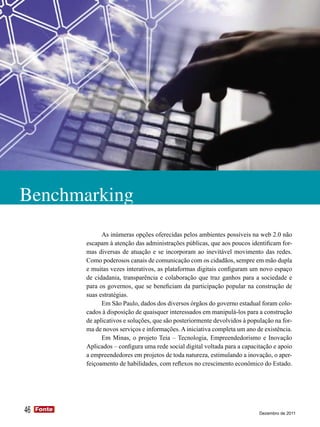 Benchmarking
                   As inúmeras opções oferecidas pelos ambientes possíveis na web 2.0 não
             escapam à atenção das administrações públicas, que aos poucos identificam for-
             mas diversas de atuação e se incorporam ao inevitável movimento das redes.
             Como poderosos canais de comunicação com os cidadãos, sempre em mão dupla
             e muitas vezes interativos, as plataformas digitais configuram um novo espaço
             de cidadania, transparência e colaboração que traz ganhos para a sociedade e
             para os governos, que se beneficiam da participação popular na construção de
             suas estratégias.
                   Em São Paulo, dados dos diversos órgãos do governo estadual foram colo-
             cados à disposição de quaisquer interessados em manipulá-los para a construção
             de aplicativos e soluções, que são posteriormente devolvidos à população na for-
             ma de novos serviços e informações. A iniciativa completa um ano de existência.
                   Em Minas, o projeto Teia – Tecnologia, Empreendedorismo e Inovação
             Aplicados – configura uma rede social digital voltada para a capacitação e apoio
             a empreendedores em projetos de toda natureza, estimulando a inovação, o aper-
             feiçoamento de habilidades, com reflexos no crescimento econômico do Estado.




46   Fonte
     Fonte
                                                                                Dezembro de 2011
 