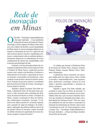 Rede de
   inovação                                                                      POLOS DE INOVAÇÃO

    em Minas
                                                                                                         Januária    Janaúba
                                                                                                                             Salinas
                                                                                                                  Montes               Almenara
                                                                                                                   Claros
                                                                                                       Pirapora                   Araçuaí

                                                                                                                               Teófilo




O
                                                                                                                  Diamantina     Otoni
          Teia MG – Tecnologia, Empreendedorismo
          e Inovação Aplicados – é uma plataforma
          criada pela Secretaria de Estado de Ciência,
Tecnologia e Ensino Superior de Minas Gerais (Sec-
tes), com o objetivo de facilitar o acesso da população
de Minas Gerais às novas tecnologias disponíveis na
internet, as ferramentas da web 2.0. A partir de uma
                                                          Divulgação




rede social na internet, conceitos, metodologias, pro-
cessos e conhecimentos sobre as melhores práticas e
ferramentas disponíveis na infraestrutura da nuvem
computacional da internet são compartilhados entre
as pessoas que participam da rede.
        O projeto é um dos principais pilares de sus-                         As cidades que formam a Plataforma Polos
tentação da plataforma Polos de Inovação do Norte                      de Inovação são Teófilo Otoni, Januária, Janaúba,
e Nordeste de Minas Gerais, criada pelo governo                        Pirapora, Salinas, Araçuaí, Montes Claros, Alme-
mineiro com o objetivo de identificar e fortalecer a                   nara e Diamantina.
infraestrutura de inovação e capacitação de recur-                            A plataforma busca concentrar nas princi-
sos humanos concentrados territorialmente, como                        pais cidades-polo da região massa crítica voltada
condição essencial para o desenvolvimento susten-                      à inovação e empreendedorismo, como pesquisa-
tável. O projeto do governo mineiro é coordenado                       dores, professores, tecnólogos, técnicos de nível
pela Secretaria de Estado de Ciência, Tecnologia e                     médio e operários especializados e estruturas de
Ensino Superior (Sectes).                                              ensino e pesquisa.
        Segundo a agente do projeto Teia Oade An-                             Segundo a agente Teia Oade Andrade, que
drade, a plataforma Polos de Inovação busca pro-                       coordena as ações Teia nos Polos de Inovação, “o
mover o salto necessário para a alteração das dinâ-                    projeto procura trabalhar em sintonia com as comu-
micas de desenvolvimento no Norte e Nordeste de                        nidades onde atua e por isso busca fomentar inicia-
Minas, visando à aceleração do fluxo de informa-                       tivas que atendam às demandas priorizadas com a
ção, conhecimento, tecnologia e inovação. “A ini-                      participação das lideranças locais”. Para isso, capa-
ciativa traz reflexos positivos à economia regional,                   cita mediadores de rede em todos os municípios na
com a geração de vagas de emprego e de renda e                         utilização da infraestrutura de internet, redes sociais
apoia a adequação das políticas públicas através de                    e ferramentas da web 2.0. Nessa perspectiva, entra
um grande esforço de inovação, sempre ancorado                         o projeto Teia – Tecnologia, Empreendedorismo e
em sólidas estruturas de capacitação de recursos hu-                   Inovação Aplicados –, o braço tecnológico da plata-
manos, pesquisa e desenvolvimento.”                                    forma Polos de Inovação.



Dezembro de 2011
                                                                                                                            Fonte
                                                                                                                            Fonte        49
 