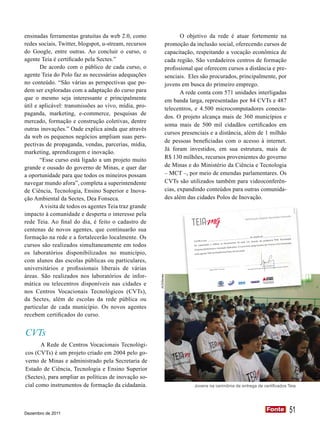 ensinadas ferramentas gratuitas da web 2.0, como                           O objetivo da rede é atuar fortemente na
redes sociais, Twitter, blogspot, u-stream, recursos                promoção da inclusão social, oferecendo cursos de
do Google, entre outras. Ao concluir o curso, o                     capacitação, respeitando a vocação econômica de
agente Teia é certificado pela Sectes.”                             cada região. São verdadeiros centros de formação
       De acordo com o público de cada curso, o                     profissional que oferecem cursos a distância e pre-
agente Teia do Polo faz as necessárias adequações                   senciais. Eles são procurados, principalmente, por
no conteúdo. “São várias as perspectivas que po-                    jovens em busca do primeiro emprego.
dem ser exploradas com a adaptação do curso para                           A rede conta com 571 unidades interligadas
que o mesmo seja interessante e principalmente                      em banda larga, representadas por 84 CVTs e 487
útil e aplicável: transmissões ao vivo, mídia, pro-                 telecentros, e 4.500 microcomputadores conecta-
paganda, marketing, e-commerce, pesquisas de
                                                                    dos. O projeto alcança mais de 360 municípios e
mercado, formação e construção coletivas, dentre
                                                                    soma mais de 500 mil cidadãos certificados em
outras inovações.” Oade explica ainda que através
                                                                    cursos presenciais e a distância, além de 1 milhão
da web os pequenos negócios ampliam suas pers-
                                                                    de pessoas beneficiadas com o acesso à internet.
pectivas de propaganda, vendas, parcerias, mídia,
                                                                    Já foram investidos, em sua estrutura, mais de
marketing, aprendizagem e inovação.
       “Esse curso está ligado a um projeto muito                   R$ 130 milhões, recursos provenientes do governo
grande e ousado do governo de Minas, e quer dar                     de Minas e do Ministério da Ciência e Tecnologia
a oportunidade para que todos os mineiros possam                    – MCT –, por meio de emendas parlamentares. Os
navegar mundo afora”, completa a superintendente                    CVTs são utilizados também para videoconferên-
de Ciência, Tecnologia, Ensino Superior e Inova-                    cias, expandindo conteúdos para outras comunida-
ção Ambiental da Sectes, Dea Fonseca.                               des além das cidades Polos de Inovação.
       A visita de todos os agentes Teia traz grande




                                                                                                                                                                                                             ACS-SECTES/MG
impacto à comunidade e desperta o interesse pela                                                                                                                     : Aprender Fazend
                                                                                                                                                                                                         o
                                                                                                                                   Iluminação Digital
rede Teia. Ao final do dia, é feito o cadastro de
centenas de novos agentes, que continuarão sua
formação na rede e a fortalecerão localmente. Os                                                                                                              a TEIA: Tecnologia,
                                                                                                                                        através do program
                                                                                                                       tas da web 2.0,
cursos são realizados simultaneamente em todos                                  foi capacitado a
                                                                                                  utilizar as ferramen
                                                                                                   o e Inovação Apli
                                                                                                                     cados. O curso tem carga horá
                                                                                                                                                   ria de 4 horas e foi
                                                                                                                                                                        ministrado

                                                                                Empreendedorism
os laboratórios disponibilizados no município,                                   pelo agente TEIA
                                                                                                  da Plataforma Polo
                                                                                                                     s de Inovação.



com alunos das escolas públicas ou particulares,
universitários e profissionais liberais de várias
                                                                                                                                                             Narcio Rodrigues                      ior
                                                                                                                                                                              logia e Ensino Super
                                                                                                                                                            de Ciência, Tecno
                                                                                               Agente TEIA - Instru
                                                                                                                    tor              Secretário de Estado



áreas. São realizados nos laboratórios de infor-
                                                       ACS/Sectes




mática ou telecentros disponíveis nas cidades e
nos Centros Vocacionais Tecnológicos (CVTs),
da Sectes, além de escolas da rede pública ou
particular de cada município. Os novos agentes
recebem certificados do curso.


CVTs
       A Rede de Centros Vocacionais Tecnológi-
cos (CVTs) é um projeto criado em 2004 pelo go-
verno de Minas e administrado pela Secretaria de
Estado de Ciência, Tecnologia e Ensino Superior
(Sectes), para ampliar as políticas de inovação so-
cial como instrumentos de formação da cidadania.                                Jovens na cerimônia de entrega de certificados Teia




Dezembro de 2011
                                                                                                                                                                   Fonte
                                                                                                                                                                   Fonte                                 51
 