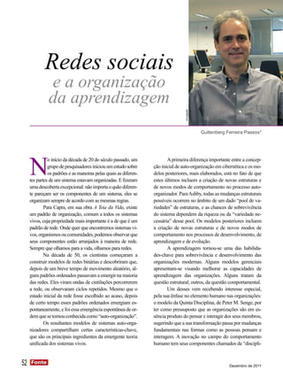 Redes sociais
               e a organização
               da aprendizagem



                                                                                  Divulgação
                                                                                               Guttenberg Ferreira Passos*




     N
               o início da década de 20 do século passado, um            A primeira diferença importante entre a concep-
               grupo de pesquisadores iniciou um estudo sobre     ção inicial de auto-organização em cibernética e os mo-
               os padrões e as maneiras pelas quais as diferen-   delos posteriores, mais elaborados, está no fato de que
     tes partes de um sistema estavam organizadas. E fizeram      estes últimos incluem a criação de novas estruturas e
     uma descoberta excepcional: não importa o quão diferen-      de novos modos de comportamento no processo auto-
     te pareçam ser os componentes de um sistema, eles se         organizador. Para Ashby, todas as mudanças estruturais
     organizam sempre de acordo com as mesmas regras.             possíveis ocorrem no âmbito de um dado “pool de va-
             Para Capra, em sua obra A Teia da Vida, existe       riedades” de estruturas, e as chances de sobrevivência
     um padrão de organização, comum a todos os sistemas          do sistema dependem da riqueza ou da “variedade ne-
     vivos, cuja propriedade mais importante é a de que é um      cessária” desse pool. Os modelos posteriores incluem
     padrão de rede. Onde quer que encontremos sistemas vi-       a criação de novas estruturas e de novos modos de
     vos, organismos ou comunidades, podemos observar que         comportamento nos processos de desenvolvimento, de
     seus componentes estão arranjados à maneira de rede.         aprendizagem e de evolução.
     Sempre que olhamos para a vida, olhamos para redes.                 A aprendizagem tornou-se uma das habilida-
             Na década de 50, os cientistas começaram a           des-chave para sobrevivência e desenvolvimento das
     construir modelos de redes binárias e descobriram que,       organizações modernas. Alguns modelos gerenciais
     depois de um breve tempo de movimento aleatório, al-         apresentam-se visando melhorar as capacidades de
     guns padrões ordenados passavam a emergir na maioria         aprendizagem das organizações. Alguns tratam da
     das redes. Eles viram ondas de cintilações percorrerem       questão estrutural; outros, da questão comportamental.
     a rede, ou observaram ciclos repetidos. Mesmo que o                 Um desses vem recebendo interesse especial,
     estado inicial da rede fosse escolhido ao acaso, depois      pela sua ênfase no elemento humano nas organizações:
     de certo tempo esses padrões ordenados emergiam es-          o modelo da Quinta Disciplina, de Peter M. Senge, por
     pontaneamente, e foi essa emergência espontânea de or-       ter como pressuposto que as organizações são em es-
     dem que se tornou conhecida como “auto-organização”.         sência produto do pensar e interagir dos seus membros,
             Os resultantes modelos de sistemas auto-orga-        sugerindo que a sua transformação passa por mudanças
     nizadores compartilham certas características-chave,         fundamentais nas formas como as pessoas pensam e
     que são os principais ingredientes da emergente teoria       interagem. A inovação no campo do comportamento
     unificada dos sistemas vivos.                                humano tem seus componentes chamados de “discipli-


52   Fonte
     Fonte
                                                                                                           Dezembro de 2011
 