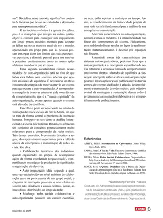 nas”. Disciplina, nesse contexto, significa “um conjun-   ou seja, estão sujeitas a mudanças no tempo. As-
to de técnicas que devem ser estudadas e dominadas        sim, o reconhecimento da historicidade própria de
para serem postas em prática”.                            uma rede social é fundamental para a análise de sua
       O raciocínio sistêmico é a quinta disciplina,      emergência e manutenção.
pois é a disciplina que integra as outras quatro:                A terceira característica da auto-organização,
objetivo comum para conseguir um engajamento              comum a todos os modelos, é a interconexidade não
em longo prazo; modelos mentais para detectar             linear dos componentes do sistema. Fisicamente,
as falhas na nossa maneira atual de ver o mundo;          esse padrão não linear resulta em laços de realimen-
aprendizado em grupo para que as pessoas pos-             tação; matematicamente, é descrito por equações
sam enxergar além dos limites das suas perspecti-         não lineares.
vas pessoais; e domínio pessoal para nos motivar                 Resumindo essas três características dos
a pesquisar continuamente como as nossas ações            sistemas auto-organizadores, podemos dizer que a
afetam o mundo em que vivemos.                            auto-organização é a emergência espontânea de no-
       Uma segunda característica comum desses            vas estruturas e de novas formas de comportamento
modelos de auto-organização está no fato de que           em sistemas abertos, afastados do equilíbrio. A con-
todos eles lidam com sistemas abertos que ope-            cepção emergente sobre a vida e a auto-organização
ram afastados do equilíbrio. É necessário um fluxo        pode nos levar a aplicar esses padrões a novas teorias
constante de energia e de matéria através do sistema      como a de sistemas dedicados à criação, desenvolvi-
para que ocorra a auto-organização. A surpreenden-        mento e manutenção de redes sociais, cujo objetivo
te emergência de novas estruturas e de novas formas       central da montagem e sustentação dessas redes é
de comportamento, que é a “marca registrada” da           precisamente a construção colaborativa e o compar-
auto-organização, ocorre apenas quando o sistema          tilhamento de conhecimentos.
está afastado do equilíbrio.
       Esse fluxo pode ser observado no estudo da
formação de redes sociais, de Sílvio Meira, em que
se trata de forma central o problema da interação
humana. Perspectivas tais como a Análise Intera-
cional e a teoria dos Sistemas Dinâmicos oferecem
um conjunto de conceitos potencialmente muito
relevantes para a compreensão de redes sociais.
Três desses conceitos, brevemente descritos a se-
guir, são especialmente importantes para a reflexão       Referências
acerca da emergência e manutenção de redes so-            ASHBY, ROSS. lntroduction to Cybernetics. John Wiley,
ciais. São eles:                                             Nova York, 1956.
       • Colaboração: tendência dos indivíduos,           CAPRA, Fritjof. A Teia da Vida: Uma nova compreensão científica
                                                              dos sistemas vivos. São Paulo: Editora Cultrix, 1996.
quando organizados em grupos, de desempenhar
                                                          MEIRA, Silvio. Redes Sociais Colaborativas. Disponível em:
ações de forma coordenada (orquestração), com-                http://www.lead.org.br/filemanager/download/321/redes-
partilhando estratégias de produção de significados           sociais.pdf. Acesso em: 1º março 2011.
e negociação de objetivos;                                SENGE, P. M. A Quinta Disciplina: Arte e Prática da Organi-
       • Auto-organização: ideia segundo a qual,              zação de Aprendizagem (2nd ed.), São Paulo: Editora Best
                                                              Seller Círculo do Livro (trabalho original publicado em 1990).
uma vez estabelecido um nível mínimo de colabo-
ração entre os participantes de um grupo social, o
conjunto de interações possíveis e seus efeitos no                              *Guttenberg Ferreira Passos
sistema não obedecem a causas centrais, sendo, ao         Graduado em Administração pela Associação Internacio-
invés disso, distribuídos ao longo da rede;                 nal de Educação Continuada (AIEC); pós-graduado em
       • Mudança: redes sociais colaborativas e            Administração Pública (Posead). Analista da Prodemge,
auto-organizadas possuem um caráter evolutivo,            atuando na Gerência de Desenvolvimento Organizacional .



Dezembro de 2011
                                                                                                                 Fonte
                                                                                                                 Fonte         53
 