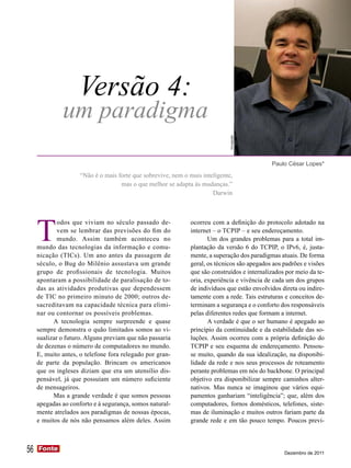 Versão 4:
              um paradigma



                                                                              Divulgação
                                                                                              Paulo César Lopes*
                     “Não é o mais forte que sobrevive, nem o mais inteligente,
                                    mas o que melhor se adapta às mudanças.”
                                                                       Darwin




     T
             odos que viviam no século passado de-             ocorreu com a definição do protocolo adotado na
             vem se lembrar das previsões do fim do            internet – o TCPIP – e seu endereçamento.
             mundo. Assim também aconteceu no                         Um dos grandes problemas para a total im-
     mundo das tecnologias da informação e comu-               plantação da versão 6 do TCPIP, o IPv6, é, justa-
     nicação (TICs). Um ano antes da passagem de               mente, a superação dos paradigmas atuais. De forma
     século, o Bug do Milênio assustava um grande              geral, os técnicos são apegados aos padrões e visões
     grupo de profissionais de tecnologia. Muitos              que são construídos e internalizados por meio da te-
     apontaram a possibilidade de paralisação de to-           oria, experiência e vivência de cada um dos grupos
     das as atividades produtivas que dependessem              de indivíduos que estão envolvidos direta ou indire-
     de TIC no primeiro minuto de 2000; outros de-             tamente com a rede. Tais estruturas e conceitos de-
     sacreditavam na capacidade técnica para elimi-            terminam a segurança e o conforto dos responsáveis
     nar ou contornar os possíveis problemas.                  pelas diferentes redes que formam a internet.
           A tecnologia sempre surpreende e quase                     A verdade é que o ser humano é apegado ao
     sempre demonstra o quão limitados somos ao vi-            princípio da continuidade e da estabilidade das so-
     sualizar o futuro. Alguns previam que não passaria        luções. Assim ocorreu com a própria definição do
     de dezenas o número de computadores no mundo.             TCPIP e seu esquema de endereçamento. Pensou-
     E, muito antes, o telefone fora relegado por gran-        se muito, quando da sua idealização, na disponibi-
     de parte da população. Brincam os americanos              lidade da rede e nos seus processos de roteamento
     que os ingleses diziam que era um utensílio dis-          perante problemas em nós do backbone. O principal
     pensável, já que possuíam um número suficiente            objetivo era disponibilizar sempre caminhos alter-
     de mensageiros.                                           nativos. Mas nunca se imaginou que vários equi-
           Mas a grande verdade é que somos pessoas            pamentos ganhariam “inteligência”; que, além dos
     apegadas ao conforto e à segurança, somos natural-        computadores, fornos domésticos, telefones, siste-
     mente atrelados aos paradigmas de nossas épocas,          mas de iluminação e muitos outros fariam parte da
     e muitos de nós não pensamos além deles. Assim            grande rede e em tão pouco tempo. Poucos previ-



56   Fonte
     Fonte
                                                                                                   Dezembro de 2011
 
