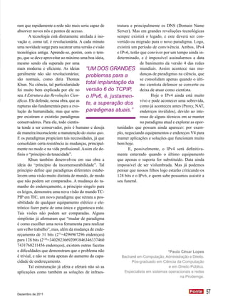 ram que rapidamente a rede não mais seria capaz de       trutura e principalmente os DNS (Domain Name
absorver novos nós e pontos de acesso.                   Server). Mas em grandes revoluções tecnológicas
        A tecnologia está diretamente atrelada à ino-    sempre existirá o legado, e este deverá ser con-
vação e, como tal, é revolucionária. A cada minuto       vertido ou migrado para o novo paradigma. Logo,
uma novidade surge para sucatear uma versão e visão      existirá um período de convivência. Ambos, IPv4
tecnológica antiga. Aprende-se, porém, com o tem-        e IPv6, terão que conviver por um tempo ainda in-
po, que se deve aproveitar ao máximo uma boa ideia,      determinado, e é impossível assinalarmos a data
mesmo sendo ela superada por uma                                       de banimento da versão 4 das redes
mais moderna e eficiente. As ideias        “UM DOS GRANDES mundiais. Assim acontece nas mu-
geralmente não são revolucionárias;        problemas para a            danças de paradigmas na ciência, que
são normais, como diria Thomas                                         se consolidam apenas quando o últi-
Khun. Na ciência, tal particularidade      total implantação da mo cientista defensor se converte ou
foi muito bem explicada por ele no         versão 6 do TCPIP, deixa de atuar como cientista.
seu A Estrutura das Revoluções Cien-       o IPv6, é, justamen-               Hoje o IPv4 ainda está muito
tíficas. Ele defende, nessa obra, que as                               vivo e pode acontecer uma sobrevida,
rupturas são fundamentais para a evo-
                                           te, a superação dos como já aconteceu antes (Proxy, NAT,
lução da humanidade, mas que sem-          paradigmas atuais.” endereços inválidos), devido ao inte-
pre existiram e existirão paradigmas                                   resse de alguns técnicos em se manter
conservadores. Para ele, todo cientis-                                 no paradigma atual e explorar as opor-
ta tende a ser conservador, pois é humano e deseja       tunidades que possam ainda aparecer: por exem-
de maneira inconsciente a manutenção do status quo.      plo, negociando equipamentos e endereços V4 para
E os paradigmas propiciam tais necessidades, já que      manter aplicações e soluções que funcionam muito
consolidam certa resistência às mudanças, principal-     bem hoje.
mente no modo e na vida profissional. Assim ele de-             E, possivelmente, o IPv4 será definitiva-
finiu o “princípio da tenacidade”.                       mente enterrado quando o último equipamento
        Khun também desenvolveu em sua obra a            que apenas o suporta for substituído. Data ainda
ideia do “princípio da incomensurabilidade”. Tal         impossível de ser vislumbrada. Mas já podemos
princípio define que paradigmas diferentes estabe-       pensar que nossos filhos logo estarão criticando os
lecem uma visão muito distinta de mundo, de modo         128 bits e o IPv6, e quem sabe possamos assistir a
que não podem ser comparados. A mudança do ta-           seu funeral.
manho do endereçamento, a princípio singelo para
os leigos, demonstra uma nova visão do mundo TC-
PIP em TIC, um novo paradigma que retrata a pos-
sibilidade de qualquer equipamento elétrico e ele-
trônico fazer parte de uma única e gigantesca rede.
Tais visões não podem ser comparadas. Alguns
simplistas já afirmaram que “mudar de paradigma
é como escolher uma nova ferramenta para realizar
um velho trabalho”, mas, além da mudança de ende-
reçamento de 31 bits (231=4294967296 endereços)
para 128 bits (2128=34028236692093846346337460
7431768211456 endereços), existem outras facetas
e dificuldades que demonstram que o problema não                                        *Paulo César Lopes
é trivial, e não se trata apenas do aumento da capa-        Bacharel em Computação, Administração e Direito.
cidade de endereçamento.                                          Pós-graduado em Ciência da Computação
        Tal estruturação já afeta e afetará não só as                                    e em Direito Público.
aplicações como também as soluções de infraes-                Especialista em sistemas operacionais e redes
                                                                                               na Prodemge.



Dezembro de 2011
                                                                                                     Fonte
                                                                                                     Fonte       57
 