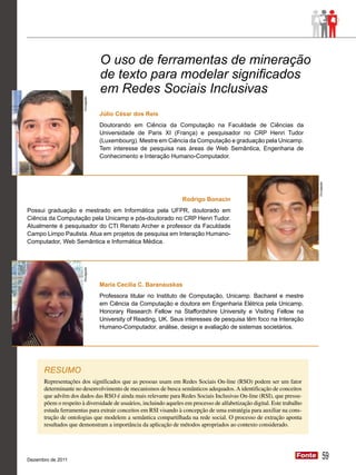 O uso de ferramentas de mineração
                                    de texto para modelar significados
                       Divulgação

                                    em Redes Sociais Inclusivas
                                    Júlio César dos Reis
                                    Doutorando em Ciência da Computação na Faculdade de Ciências da
                                    Universidade de Paris XI (França) e pesquisador no CRP Henri Tudor
                                    (Luxembourg). Mestre em Ciência da Computação e graduação pela Unicamp.
                                    Tem interesse de pesquisa nas áreas de Web Semântica, Engenharia de
                                    Conhecimento e Interação Humano-Computador.




                                                                                                                           Divulgação
                                                                  Rodrigo Bonacin
Possui graduação e mestrado em Informática pela UFPR, doutorado em
Ciência da Computação pela Unicamp e pós-doutorado no CRP Henri Tudor.
Atualmente é pesquisador do CTI Renato Archer e professor da Faculdade
Campo Limpo Paulista. Atua em projetos de pesquisa em Interação Humano-
Computador, Web Semântica e Informática Médica.
                       Divulgação




                                    Maria Cecilia C. Baranauskas
                                    Professora titular no Instituto de Computação, Unicamp. Bacharel e mestre
                                    em Ciência da Computação e doutora em Engenharia Elétrica pela Unicamp.
                                    Honorary Research Fellow na Staffordshire University e Visiting Fellow na
                                    University of Reading, UK. Seus interesses de pesquisa têm foco na Interação
                                    Humano-Computador, análise, design e avaliação de sistemas societários.




      RESUMO
      Representações dos significados que as pessoas usam em Redes Sociais On-line (RSO) podem ser um fator
      determinante no desenvolvimento de mecanismos de busca semânticos adequados. A identificação de conceitos
      que advêm dos dados das RSO é ainda mais relevante para Redes Sociais Inclusivas On-line (RSI), que pressu-
      põem o respeito à diversidade de usuários, incluindo aqueles em processo de alfabetização digital. Este trabalho
      estuda ferramentas para extrair conceitos em RSI visando à concepção de uma estratégia para auxiliar na cons-
      trução de ontologias que modelem a semântica compartilhada na rede social. O processo de extração aponta
      resultados que demonstram a importância da aplicação de métodos apropriados ao contexto considerado.




Dezembro de 2011
                                                                                                                   Fonte
                                                                                                                   Fonte          59
 