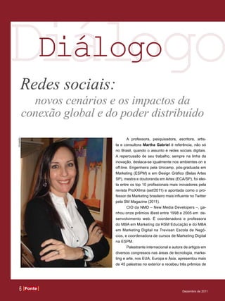 Diálogo
 Diálogo
        Redes sociais:
               novos cenários e os impactos da
             conexão global e do poder distribuído
                                        A professora, pesquisadora, escritora, artis-
Divulgação




                                ta e consultora Martha Gabriel é referência, não só
                                no Brasil, quando o assunto é redes sociais digitais.
                                A repercussão de seu trabalho, sempre na linha da
                                inovação, destaca-se igualmente nos ambientes on e
                                off-line. Engenheira pela Unicamp, pós-graduada em
                                Marketing (ESPM) e em Design Gráfico (Belas Artes
                                SP), mestra e doutoranda em Artes (ECA/SP), foi elei-
                                ta entre os top 10 profissionais mais inovadores pela
                                revista ProXXIma (set/2011) e apontada como o pro-
                                fessor de Marketing brasileiro mais influente no Twitter
                                pela SM Magazine (2011).
                                        CIO da NMD – New Media Developers –, ga-
                                nhou onze prêmios iBest entre 1998 e 2005 em de-
                                senvolvimento web. É coordenadora e professora
                                do MBA em Marketing da HSM Educação e do MBA
                                em Marketing Digital na Trevisan Escola de Negó-
                                cios, e coordenadora de cursos de Marketing Digital
                                na ESPM.
                                        Palestrante internacional e autora de artigos em
                                diversos congressos nas áreas de tecnologia, marke-
                                ting e arte, nos EUA, Europa e Ásia, apresentou mais
                                de 45 palestras no exterior e recebeu três prêmios de




     6       Fonte
             Fonte
                                                                         Dezembro de 2011
 