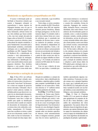 Modelando os significados compartilhados em RSI
     O acesso à informação pode ser       custosa e demorada, o que inviabiliza      sente nesses sistemas (i.e. os anúncios)
facilitado se buscarmos soluções que      a sua execução manual.                     tende a ser heterogêneo com relação
acatem a linguagem coloquial, os               Neste artigo, os textos considera-    a: assunto dos conteúdos, formas de
regionalismos e outras riquezas da        dos são conteúdo da RSI VilanaRede.        expressão, linguagem dos usuários,
linguagem humana, uma vez que os          Os usuários dessa RSI são majorita-        idade, limitações físicas e sensoriais,
usuários, principalmente aqueles com      riamente pessoas brasileiras, falantes     identidade, entre outros fatores. Esses
baixo letramento, utilizam termos de      da língua portuguesa e em fase de le-      anúncios são diversificados quanto ao
sua vida cotidiana que fazem sentido      tramento digital. O conteúdo criado a      conteúdo, como: a venda de produtos
a eles, mas nem sempre são parte da       partir desse sistema forma um corpus       artesanais variados, comida, produtos
língua culta ou formal [2]. A extração    de referência que é constituído por        de informática, serviço de advocacia,
de termos e possíveis conceitos, junto    conteúdos de diversas áreas e assun-       eventos incluindo debate sobre educa-
à descoberta de relações semânticas, é    tos (anúncios de produtos, serviços,       ção e festas juninas; assim como ideias
passo fundamental e necessário para a     ideias), tornando-se independente de       que incluem receitas, conscientização
representação semântica, construindo      um domínio específico. Assim, o de-        ambiental, dicas de saúde, entre ou-
ontologias com os significados com-       safio está em efetuar o processamento      tros. Tal fato tende a dificultar o êxi-
partilhados em RSI. Segundo Šimko         de texto em um domínio não fechado e       to dos métodos clássicos de extração
& Bieliková [8], a identificação de       diverso. O aprendizado de ontologias       de ontologias dependentes de línguas
conceitos e seus relacionamentos é        a partir de redes sociais tem sido ex-     específicas e contextos bem definidos.
crucial para a criação de ontologias,     plorado em alguns trabalhos na litera-     O estudo sobre ferramentas e técnicas
mas infelizmente a identificação ma-      tura (e.g. 7, 9). Contudo, um estudo no    para a extração de semântica (termos
nual é uma tarefa tediosa mesmo para      contexto de RSI ainda não foi encon-       e relações) a partir desses dados da
pequenos domínios. Para domínios          trado na literatura.                       RSI poderá gerar ontologias mais re-
dispersos e com grande volume de               Uma vez que o objetivo de uma         presentativas, que serão utilizadas por
dados, essa tarefa se torna ainda mais    RSI é ser para todos, o conteúdo pre-      uma busca semântica na rede.


Ferramentas e extração de conceitos
     Kea. O Kea [10] é um software        tificação de candidatos e a seleção dos    também opcionalmente algumas me-
utilizado para efetuar extração auto-     termos-chave. Após a identificação dos     didas numéricas. O processo de extra-
mática de termos-chave (keyphrases).      candidatos, o algoritmo aplica o modelo    ção começa com a anotação linguística
Este recebe “texto bruto” de documen-     para computar a probabilidade de cada      do corpus, que é realizada pelo parser
tos e extrai um conjunto de possíveis     candidato ser um termo-chave. Então,       PALAVRAS [13]. Cada palavra de cada
termos relevantes. Utilizando o Kea é     este seleciona os “n” melhores termos      frase é anotada de acordo com sua fun-
possível extrair palavras isoladas ou     conforme parâmetros de entrada.            ção sintática, as suas características mor-
múltiplas palavras que descrevem o as-          ExATOlp. O ExATOlp (Extrator         fológicas e uma marcação semântica.
sunto de um determinado documento.        Automático de Termos para Ontolo-               Cluto. O Cluto (A Clustering
O algoritmo possui dois estágios: (1)     gias em Língua Portuguesa) [11] é um       Toolkit) [12] é um pacote de software
Treinamento: nesta fase é criado um       software utilizado para extrair e sele-    para agrupamento de conjuntos de da-
modelo para ajudar na identificação       cionar termos significativos e frequen-    dos de alta e baixa dimensão, e para
dos termos-chave usando um conjunto       tes de um corpus em português anota-       análise das características dos vários
de documentos de treinamento, onde        do linguisticamente. Essa ferramenta é     agrupamentos. Esse pacote oferece três
os termos-chave são conhecidos e atri-    baseada em uma abordagem linguísti-        diferentes classes de algoritmos de agru-
buídos manualmente; (2) Extração:         ca e estatística e, ao receber um corpus   pamento, que operam diretamente tanto
nesta fase escolhem-se termos a partir    anotado sobre um domínio específico        no espaço da característica dos objetos
de um novo documento, usando o mo-        de interesse, extrai automaticamente       como no espaço de similaridade dos ob-
delo criado na fase de treinamento. A     todos os sintagmas nominais, gerando       jetos. Esses algoritmos são baseados em
fase de extração tem duas etapas: iden-   uma lista de termos significativos, e      paradigmas de partição e aglomeração.




Dezembro de 2011
                                                                                                                     Fonte
                                                                                                                     Fonte         61
 