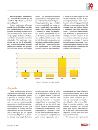 2
                                                                                    2
                                                                1
              0
                                                                                                       0
                          não             pouco            indiferente              sim              muito




     Você acha que a informalida-         análise. Doze participantes afirmaram         o assunto de um anúncio específico era
             10
                            9
de e variedade do conteúdo que foi        que essa situação torna o processo difí-      um pouco “distante” de outros do mes-
modelado dificultaram o processo          cil, conforme apresentado na Figura 4.        mo conjunto, tornando difícil associá-
               8
de modelagem?                             Um participante disse que a variedade         lo com os outros. A linguagem informal
     Quatro participantes afirmaram       é um problema difícil, uma vez que au-        utilizada nos comentários também foi
               6
que não tiveram dificuldades para lidar   menta a complexidade e amplitude das          apontada como um problema durante
com a informalidade ou variedade do       ideias a serem modeladas, dificultando        a modelagem. Além disso, a informa-
               4
conteúdo. No entanto, um deles relatou    a definição do núcleo do problema.            lidade e a variedade de conteúdo impli-
                                                                  3
que, se os anúncios não fossem dividi-    Isso acontece principalmente no iní-          cam diretamente na granularidade da
dos por grupos de temas específicos,      cio
                                             2do processo, quando cada anúncio          ontologia. Às vezes, a inclusão de um
               2
esses fatores poderiam ter introduzido    deve ser lido e sintetizado sem a ideia 1 novo conceito pode causar uma grande
                                                                                                         1
dificuldades. 0Um participante argu-      do todo. De acordo com a maioria dos          modificação na ontologia. A maioria
mentou que esse tipo de informalida-
                          não             participantes, a informalidade e a varie- sim dos participantes concordou que é mui-
                                          pouco              indiferente                               muito
de e variedade é encontrado em maior      dade dificultam a extração de informa-        to mais fácil modelar um contexto com
proporção no ambiente web, portanto,      ções representativas e a identificação        regras bem definidas e formalizadas em
isso deve estar presente em qualquer      de relação entre elas. Frequentemente,        domínios mais semelhantes.


            10

                                                                                    8
              8

              6

              4
                                                                                                           3
                            2               2
              2
                                                                1
              0
                          não             pouco            indiferente              sim               muito

                                          Figura 4 - Resultados da quarta questão



Discussão
     Neste artigo partimos do pres-       significativos, com intuito de verifi-          munidades on-line pode influenciar
suposto de que o resultado de busca       car a viabilidade da abordagem em               não apenas informando buscas mais
em RSI pode ser melhorado quando          RSI. Capturar termos e possíveis                adequadas ao usuário, mas também
o processo de construção de onto-         relações não parece suficiente para             diversos outros elementos que le-
logias é baseado nos dados da rede,       expressar fielmente a semântica                 vem em consideração os significa-
uma vez que essa é uma maneira de         compartilhada na rede social. Uma               dos utilizados pelas pessoas. Iden-
representar os significados compar-       ontologia está em um nível mais                 tificar os possíveis conceitos e suas
tilhados pelas pessoas na rede. Essa      alto de abstração, e certamente não             relações representa um primeiro
investigação teve foco em uma fase        representará completamente a lin-               passo nesse objetivo maior. O cená-
importante no processo de constru-        guagem natural. Entretanto, o esfor-            rio de RSI é um contexto ainda não
ção de ontologias, que é a captura        ço para melhor capturar e represen-             explorado, o que o torna ainda mais
dos conceitos. Objetivou-se, portan-      tar os significados compartilhados              relevante neste estudo.
to, alcançar uma seleção de termos        pelas pessoas organizadas em co-                     No contexto do experimento




Dezembro de 2011
                                                                                                                     Fonte
                                                                                                                     Fonte        67
 