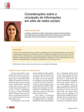 Considerações sobre a
                                        circulação de informações
                           Divulgação   em sites de redes sociais

                                        Gabriela da Silva Zago
                                        Jornalista e bacharel em Direito, doutoranda e mestre em Comunicação e
                                        Informação pela Universidade Federal do Rio Grande do Sul, desenvolve
                                        pesquisas nas áreas de jornalismo e redes sociais na internet.




            RESUMO
            A estrutura descentralizada das redes associada à sociabilidade on-line traz especificidades para a comunicação
            no ciberespaço. Este artigo traça considerações sobre a circulação de informações em sites de redes sociais, em
            especial no Twitter. Para tanto, parte-se de uma discussão associada aos elementos das redes sociais na internet,
            seguida de considerações sobre a circulação de informações no ciberespaço. O Twitter é apresentado como caso
            ilustrativo das particularidades da circulação de informações nos sites de redes sociais.


            Palavras-chave: redes sociais; sites de redes sociais; circulação de informações.



     Redes sociais e sites de redes sociais
          Em uma rede social há a conci-            sociais constituem um desses ambien-       que as informações deixem rastros
     liação de dois elementos: os nós (ato-         tes em que as redes sociais podem ser      visíveis, sejam buscadas, possam ser
     res sociais) e as suas conexões (inte-         constituídas. Sites de redes sociais       acessadas potencialmente por qual-
     rações e laços sociais) (RECUERO,              são espaços da web que permitem            quer pessoa e, ainda, possam facil-
     2009a). O conteúdo das conexões es-            aos interagentes criar um perfil públi-    mente ser reproduzidas e propagadas.
     tabelecidas entre atores de uma rede           co, articular uma lista de contatos e      Sites de redes sociais se tornam, as-
     social é constituído pelas interações          visualizar a lista de contatos de seus     sim, espaços propícios para se ob-
     travadas entre os atores, o que torna          amigos (BOYD & ELLISON, 2007).             servar a circulação de informações
     a rede essencialmente dinâmica e su-           Interações diversas podem ser estabe-      (RECUERO & ZAGO, 2010). Essas
     cessível a diversas transformações             lecidas entre os indivíduos que se uti-    características vão fazer com que as
     ao longo do tempo (RECUERO,                    lizam desses espaços, em sites como        redes sociais que emergem nesses
     2009a). Diferentes redes sociais po-           Orkut, Facebook e Twitter.                 espaços sejam tão importantes, em
     dem ser constituídas de diversas for-               Esses espaços se caracterizam         especial pela possibilidade de que in-
     mas em ambientes diversos nos quais            ainda pela persistência, buscabilida-      formações diversas circulem pelas re-
     haja relações sociais.                         de, audiências invisíveis e replicabili-   des: “A essas características soma-se
          No ciberespaço, os sites de redes         dade (BOYD, 2007), que possibilitam        o fato de que a circulação de informa-




70   Fonte
     Fonte
                                                                                                                   Dezembro de 2011
 