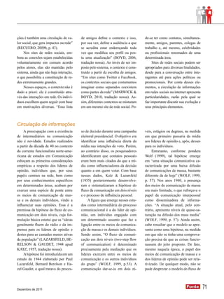ções é também uma circulação de va-       de amigos define o contexto e isso,      de-se ter como contatos, simultanea-
lor social, que gera impactos na rede”    por sua vez, define a audiência a que    mente, amigos, parentes, colegas de
(RECUERO, 2009b, p. 43).                  se acredita estar endereçando toda       trabalho e, até mesmo, celebridades
     Nos sites de redes sociais, em-      vez que modifica seu perfil ou pos-      ou profissionais renomados de uma
bora as conexões sejam estabelecidas      ta uma atualização” (BOYD, 2006,         determinada área.
voluntariamente em comum acordo           tradução nossa). Ao invés de ser im-          Sites de redes sociais podem ser
pelos atores, elas são mantidas pelo      posto pelo sistema, o contexto é cons-   apropriados para diversas finalidades,
sistema, ainda que não haja interação,    truído a partir da escolha de amigos.    desde para a conversação entre inte-
o que possibilita a constituição de re-   “Em sites como Twitter e Facebook,       ragentes até para ações políticas ou
des extremamente grandes.                 os contextos sociais que costumamos      promocionais. Por conta desses ele-
     Nesses espaços, o contexto não é     imaginar como separados coexistem        mentos, a circulação de informações
dado a priori: ele é constituído atra-    como partes da rede” (MARWICK &          em redes sociais na internet apresenta
vés das interações em rede. Os indiví-    BOYD, 2010, tradução nossa). As-         particularidades, razão pela qual se
duos escolhem quem seguir com base        sim, diferentes contextos se misturam    faz importante discutir sua evolução e
em motivações diversas. “Essa lista       em um mesmo site de rede social. Po-     seus principais elementos.



Circulação de informações
     A preocupação com a existência       so de decisão durante uma campanha       veis, estágios ou degraus, na medida
de intermediários na comunicação          eleitoral presidencial. O objetivo era   em que primeiro passaria da mídia
não é novidade. Estudos realizados        identificar uma influência direta da     aos líderes de opinião e, após, desses
a partir da década de 40 no contexto      mídia nas intenções de voto. Porém,      para os indivíduos.
da corrente funcionalista norte-ame-      ao contrário disso, os pesquisadores          Entretanto, conforme pondera
ricana de estudos em Comunicação          identificaram que contatos pessoais      Wolf (1999), tal hipótese emerge
esboçam as primeiras considerações        eram bem mais citados do que a mí-       em “uma situação comunicativa ca-
empíricas a respeito dos líderes de       dia como influenciadores da decisão      racterizada por uma baixa difusão
opinião, indivíduos que, por seus         quanto a em quem votar. Com base         de comunicações de massa, bastante
papéis centrais na rede, bem como         nesses dados, Katz & Lazarsfeld          diferente da de hoje” (WOLF, 1999,
por seus conhecimentos específicos        (1955) posteriormente desenvolve-        p. 57). Nos anos 1940, a presença
em determinadas áreas, acabam por         ram e sistematizaram a hipótese do       dos meios de comunicação de massa
exercer uma espécie de ponte entre        fluxo da comunicação em dois níveis      era mais limitada, o que reforçava o
os meios de comunicação de mas-           e o processo de influência pessoal.      papel da comunicação interpessoal
sa e os demais indivíduos, vindo a             A figura que emerge nesses estu-    como disseminadora de informa-
influenciar suas opiniões. Essa é a       dos como intermediária do processo       ções. “A situação atual, pelo con-
premissa da hipótese do fluxo de co-      comunicacional é a do líder de opi-      trário, apresenta níveis de quase-sa-
municação em dois níveis, cuja for-       nião, um indivíduo engajado com          turação na difusão dos mass media”
mulação básica estatui que as “ideias     um determinado assunto que faz a         (WOLF, 1999, p. 57). Ainda assim,
geralmente fluem do rádio e da im-        ligação entre os meios de comunica-      cabe ressaltar que o modelo se apre-
prensa para os líderes de opinião e       ção de massa e os demais indivíduos.     senta como uma hipótese, na medida
destes para as camadas menos ativas       Sendo assim, “O fluxo da comuni-         em que não se tinha uma comprova-
da população” (LAZARSFELD, BE-            cação em dois níveis (two-step flow      ção precisa de que as coisas funcio-
RELSON & GAUDET, 1944 apud                of communication) é determinado          nassem do jeito proposto. De fato,
KATZ, 1957, tradução nossa).              precisamente pela mediação que os        mesmo naquela época, o papel dos
     A hipótese foi introduzida em um     líderes exercem entre os meios de        meios de comunicação de massa e o
estudo de 1944 elaborado por Paul         comunicação e os outros indivíduos       dos líderes de opinião pode ser rela-
Lazarsfeld, Bernard Berelson e Ha-        do grupo” (WOLF, 1999, p.53). A          tivizado. De qualquer modo, não se
zel Gaudet, o qual tratava do proces-     comunicação dar-se-ia em dois ní-        pode desprezar o modelo do fluxo de




Dezembro de 2011
                                                                                                               Fonte
                                                                                                               Fonte        71
 