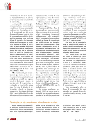comunicação em dois níveis enquan-       de comunicação. Ao invés de haver          interpessoal e da comunicação mas-
     to precedente histórico de estudos       apenas a relação meios de comuni-          siva: a comunicação pessoal-massi-
     posteriores no campo da circulação       cação de massa – líderes de opinião        va. Para o autor, essa nova forma de
     de informações.                          – indivíduos, haveria múltiplas re-        comunicação caracterizar-se-ia “pela
          Assim, estudos posteriores pro-     lações, em diferentes ordens, entre        capacidade de enviar mensagens de
     curaram atualizar e recontextualizar     esses personagens.                         muitos para muitos, em tempo real
     o modelo do fluxo de comunicação              Para Jensen (2010), o fluxo de        ou no momento escolhido, e com a
     em dois níveis. Essa hipótese do flu-    comunicação em um contexto digi-           possibilidade de usar comunicação
     xo de comunicação em dois níveis         tal e convergente dar-se-ia entre três     ponto a ponto, narrowcasting ou
     abriu caminho para a teoria do fluxo     níveis: comunicação interpessoal,          broadcasting, dependendo do propósito
     de comunicação em múltiplos níveis,      mídia de massa e redes sociais digi-       e das características da prática comu-
     também conhecida como teoria da          tais. A comunicação interpessoal en-       nicacional pretendida” (CASTELLS,
     difusão de inovações. Os líderes de      globaria as formas de comunicação          2009, p. 55, tradução nossa).
     opinião também aparecem no mode-         do modelo um-um, em interações                  Esse novo tipo de comunicação
     lo do processo de difusão de inova-      face-a-face, compreendendo o corpo         seria ao mesmo tempo massivo e
     ções. Já outros estudos procuraram       humano e suas extensões através de         pessoal: massivo na medida em que
     demonstrar que não se tratariam de       ferramentas. A mídia de massa cor-         pode potencialmente atingir uma au-
     apenas dois, mas sim de múltiplos        responderia à utilização de disposi-       diência global, pessoal pelo fato de
     níveis no fluxo de comunicação.          tivos tecnológicos para a comunica-        ser gerada por indivíduos.
     Ainda, a hipótese do fluxo de comu-      ção no modelo um-muitos, a partir               Para Castells (2009, p. 55) essas
     nicação em dois níveis costuma ser       da difusão de uma mensagem de um           três formas de comunicação (inter-
     citada como um dos precedentes his-      centro emissor para vários recepto-        pessoal, massiva e digital) “coexis-
     tóricos das estratégias de marketing     res. Já a comunicação possibilitada        tem, interagem e se complementam,
     viral, que se baseiam em indivíduos      pelas redes sociais digitais, o terceiro   ao invés de se substituírem” (tradu-
     centrais em determinadas redes para      nível do modelo proposto por Jensen        ção nossa). Em sentido semelhante,
     potencializar o alcance de uma in-       (2010), traria a particularidade de        para Jensen (2010), a novidade não
     formação repassada de boca a boca        possibilitar tanto comunicação nos         estaria na existência de uma nova
     (GLADWELL, 2009).                        modelos um-um e um-muitos quan-            forma de comunicação, mas sim
          Mais recentemente, em um con-       to, e especialmente, a comunicação         no fato de que essas três formas de
     texto em que mídias de massa con-        no modelo muitos-muitos: “O com-           comunicação (um-um, um-muitos
     vivem com formas colaborativas de        putador digital reproduz e recombina       e muitos-muitos) podem ocorrer ao
     produção de conteúdo em espaços          todos os meios anteriores de repre-        mesmo tempo no ambiente digital.
     interativos da internet – como é o       sentação e interação em uma plata-         Assim, ter-se-ia a possibilidade de
     caso dos sites de redes sociais –,       forma material única de hardware e         múltiplos fluxos entre esses níveis
     a situação se complexifica ainda         software” (JENSEN, 2010, cap. 4,           de comunicação.
     mais. Ao tratar de difusão de in-        tradução nossa).                                Essas considerações sobre os
     formações culturais na internet,              Em sentido semelhante, para           fluxos de comunicação têm sido
     por exemplo, Kayahara & Wellman          Castells (2009), a internet teria in-      adaptadas para o estudo da circula-
     (2007) também irão identificar não       troduzido uma terceira forma de co-        ção de informações nas redes sociais
     dois, mas múltiplos níveis no fluxo      municação, ao lado da comunicação          na internet.



     Circulação de informações em sites de redes sociais
          Como nos sites de redes sociais,    pícios para a propagação de infor-         tre diferentes atores sociais, ou seja,
     os indivíduos estão permanentemen-       mações. Ao estudar-se a difusão de         como a informação passa de um in-
     te conectados entre si através de seus   informações, busca-se compreender          divíduo para outro (GRUHL et al.,
     perfis, esses espaços se tornam pro-     como a informação é difundida en-          2004; RECUERO, 2009a).




72   Fonte
     Fonte
                                                                                                              Dezembro de 2011
 