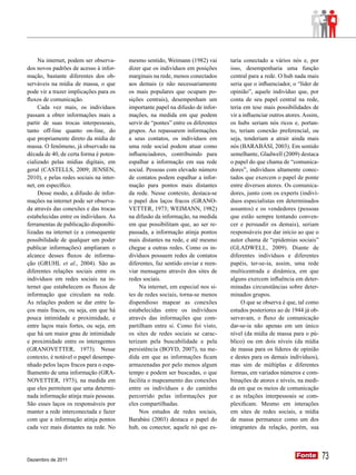 Na internet, podem ser observa-     mesmo sentido, Weimann (1982) vai        taria conectado a vários nós e, por
dos novos padrões de acesso à infor-     dizer que os indivíduos em posições      isso, desempenharia uma função
mação, bastante diferentes dos ob-       marginais na rede, menos conectados      central para a rede. O hub nada mais
serváveis na mídia de massa, o que       aos demais (e não necessariamente        seria que o influenciador, o “líder de
pode vir a trazer implicações para os    os mais populares que ocupam po-         opinião”, aquele indivíduo que, por
fluxos de comunicação.                   sições centrais), desempenham um         conta de seu papel central na rede,
     Cada vez mais, os indivíduos        importante papel na difusão de infor-    teria em tese mais possibilidades de
passam a obter informações mais a        mações, na medida em que podem           vir a influenciar outros atores. Assim,
partir de suas trocas interpessoais,     servir de “pontes” entre os diferentes   os hubs seriam nós ricos e, portan-
tanto off-line quanto on-line, do        grupos. Ao repassarem informações        to, teriam conexão preferencial, ou
que propriamente direto da mídia de      a seus contatos, os indivíduos em        seja, tenderiam a atrair ainda mais
massa. O fenômeno, já observado na       uma rede social podem atuar como         nós (BARABÁSI, 2003). Em sentido
década de 40, de certa forma é poten-    influenciadores, contribuindo para       semelhante, Gladwell (2009) destaca
cializado pelas mídias digitais, em      espalhar a informação em sua rede        o papel do que chama de “comunica-
geral (CASTELLS, 2009; JENSEN,           social. Pessoas com elevado número       dores”, indivíduos altamente conec-
2010), e pelas redes sociais na inter-   de contatos podem espalhar a infor-      tados que exercem o papel de ponte
net, em específico.                      mação para pontos mais distantes         entre diversos atores. Os comunica-
     Desse modo, a difusão de infor-     da rede. Nesse contexto, destaca-se      dores, junto com os experts (indiví-
mações na internet pode ser observa-     o papel dos laços fracos (GRANO-         duos especialistas em determinados
da através das conexões e das trocas     VETTER, 1973; WEIMANN, 1982)             assuntos) e os vendedores (pessoas
estabelecidas entre os indivíduos. As    na difusão da informação, na medida      que estão sempre tentando conven-
ferramentas de publicação disponibi-     em que possibilitam que, ao ser re-      cer e persuadir os demais), seriam
lizadas na internet (e a consequente     passada, a informação atinja pontos      responsáveis por dar início ao que o
possibilidade de qualquer um poder       mais distantes na rede, e até mesmo      autor chama de “epidemias sociais”
publicar informações) ampliaram o        chegue a outras redes. Como os in-       (GLADWELL, 2009). Diante de
alcance desses fluxos de informa-        divíduos possuem redes de contatos       diferentes indivíduos e diferentes
ção (GRUHL et al., 2004). São as         diferentes, faz sentido enviar e reen-   papéis, ter-se-ia, assim, uma rede
diferentes relações sociais entre os     viar mensagens através dos sites de      multicentrada e dinâmica, em que
indivíduos em redes sociais na in-       redes sociais.                           alguns exercem influência em deter-
ternet que estabelecem os fluxos de           Na internet, em especial nos si-    minadas circunstâncias sobre deter-
informação que circulam na rede.         tes de redes sociais, torna-se menos     minados grupos.
As relações podem se dar entre la-       dispendioso mapear as conexões                O que se observa é que, tal como
ços mais fracos, ou seja, em que há      estabelecidas entre os indivíduos        estudos posteriores ao de 1944 já ob-
pouca intimidade e proximidade, e        através das informações que com-         servavam, o fluxo de comunicação
entre laços mais fortes, ou seja, em     partilham entre si. Como foi visto,      dar-se-ia não apenas em um único
que há um maior grau de intimidade       os sites de redes sociais se carac-      nível (da mídia de massa para o pú-
e proximidade entre os interagentes      terizam pela buscabilidade e pela        blico) ou em dois níveis (da mídia
(GRANOVETTER, 1973). Nesse               persistência (BOYD, 2007), na me-        de massa para os líderes de opinião
contexto, é notável o papel desempe-     dida em que as informações ficam         e destes para os demais indivíduos),
nhado pelos laços fracos para o espa-    armazenadas por pelo menos algum         mas sim de múltiplas e diferentes
lhamento de uma informação (GRA-         tempo e podem ser buscadas, o que        formas, em variados números e com-
NOVETTER, 1973), na medida em            facilita o mapeamento das conexões       binações de atores e níveis, na medi-
que eles permitem que uma determi-       entre os indivíduos e do caminho         da em que os meios de comunicação
nada informação atinja mais pessoas.     percorrido pelas informações por         e as relações interpessoais se com-
São esses laços os responsáveis por      eles compartilhadas.                     plexificam. Mesmo em interações
manter a rede interconectada e fazer          Nos estudos de redes sociais,       em sites de redes sociais, a mídia
com que a informação atinja pontos       Barabási (2003) destaca o papel do       de massa permanece como um dos
cada vez mais distantes na rede. No      hub, ou conector, aquele nó que es-      integrantes da relação, porém, sua




Dezembro de 2011
                                                                                                               Fonte
                                                                                                               Fonte        73
 