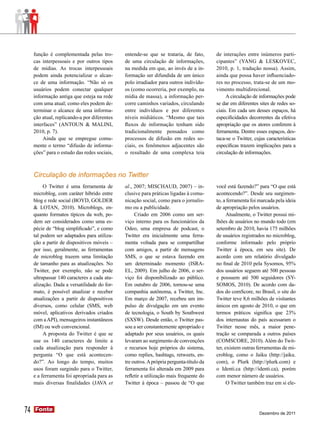 função é complementada pelas tro-        entende-se que se trataria, de fato,       de interações entre inúmeros parti-
     cas interpessoais e por outros tipos     de uma circulação de informações,          cipantes” (YANG & LESKOVEC,
     de mídias. As trocas interpessoais       na medida em que, ao invés de a in-        2010, p. 1, tradução nossa). Assim,
     podem ainda potencializar o alcan-       formação ser difundida de um único         ainda que possa haver influenciado-
     ce de uma informação. “Não só os         polo irradiador para outros indivídu-      res no processo, trata-se de um mo-
     usuários podem conectar qualquer         os (como ocorreria, por exemplo, na        vimento multidirecional.
     informação antiga que esteja na rede     mídia de massa), a informação per-              A circulação de informações pode
     com uma atual; como eles podem de-       corre caminhos variados, circulando        se dar em diferentes sites de redes so-
     terminar o alcance de uma informa-       entre indivíduos e por diferentes          ciais. Em cada um desses espaços, há
     ção atual, replicando-a por diferentes   níveis midiáticos. “Mesmo que tais         especificidades decorrentes da efetiva
     interfaces” (ANTOUN & MALINI,            fluxos de informação tenham sido           apropriação que os atores conferem à
     2010, p. 7).                             tradicionalmente pensados como             ferramenta. Dentre esses espaços, des-
          Ainda que se empregue comu-         processos de difusão em redes so-          taca-se o Twitter, cujas características
     mente o termo “difusão de informa-       ciais, os fenômenos adjacentes são         específicas trazem implicações para a
     ções” para o estudo das redes sociais,   o resultado de uma complexa teia           circulação de informações.



     Circulação de informações no Twitter
          O Twitter é uma ferramenta de       al., 2007; MISCHAUD, 2007) – in-           você está fazendo?” para “O que está
     microblog, com caráter híbrido entre     clusive para práticas ligadas à comu-      acontecendo?”. Desde seu surgimen-
     blog e rede social (BOYD, GOLDER         nicação social, como para o jornalis-      to, a ferramenta foi marcada pela ideia
     & LOTAN, 2010). Microblogs, en-          mo ou a publicidade.                       de apropriação pelos usuários.
     quanto formatos típicos da web, po-           Criado em 2006 como um ser-                 Atualmente, o Twitter possui mi-
     dem ser considerados como uma es-        viço interno para os funcionários da       lhões de usuários no mundo todo (em
     pécie de “blog simplificado”, e como     Odeo, uma empresa de podcast, o            setembro de 2010, havia 175 milhões
     tal podem ser adaptados para utiliza-    Twitter era inicialmente uma ferra-        de usuários registrados no microblog,
     ção a partir de dispositivos móveis –    menta voltada para se compartilhar         conforme informado pelo próprio
     por isso, geralmente, as ferramentas     com amigos, a partir de mensagens          Twitter à época, em seu site). De
     de microblog trazem uma limitação        SMS, o que se estava fazendo em            acordo com um relatório divulgado
     de tamanho para as atualizações. No      um determinado momento (ISRA-              no final de 2010 pela Sysomos, 95%
     Twitter, por exemplo, não se pode        EL, 2009). Em julho de 2006, o ser-        dos usuários seguem até 500 pessoas
     ultrapassar 140 caracteres a cada atu-   viço foi disponibilizado ao público.       e possuem até 500 seguidores (SY-
     alização. Dada a versatilidade do for-   Em outubro de 2006, tornou-se uma          SOMOS, 2010). De acordo com da-
     mato, é possível atualizar e receber     companhia autônoma, a Twitter, Inc.        dos do comScore, no Brasil, o site do
     atualizações a partir de dispositivos    Em março de 2007, recebeu um im-           Twitter teve 8,6 milhões de visitantes
     diversos, como celular (SMS, web         pulso de divulgação em um evento           únicos em agosto de 2010, o que em
     móvel, aplicativos derivados criados     de tecnologia, o South by Southwest        termos práticos significa que 23%
     com a API), mensageiros instantâneos     (SXSW). Desde então, o Twitter pas-        dos internautas do país acessaram o
     (IM) ou web convencional.                sou a ser constantemente apropriado e      Twitter nesse mês, a maior pene-
          A proposta do Twitter é que se      adaptado por seus usuários, os quais       tração se comparada a outros países
     use os 140 caracteres de limite a        levaram ao surgimento de convenções        (COMSCORE, 2010). Além do Twit-
     cada atualização para responder à        e recursos hoje próprios do sistema,       ter, existem outras ferramentas de mi-
     pergunta “O que está acontecen-          como replies, hashtags, retweets, en-      croblog, como o Jaiku (http://jaiku.
     do?”. Ao longo do tempo, muitos          tre outros. A própria pergunta-título da   com), o Plurk (http://plurk.com) e
     usos foram surgindo para o Twitter,      ferramenta foi alterada em 2009 para       o Identi.ca (http://identi.ca), porém
     e a ferramenta foi apropriada para as    refletir a utilização mais frequente do    com menor número de usuários.
     mais diversas finalidades (JAVA et       Twitter à época – passou de “O que               O Twitter também traz em si ele-




74   Fonte
     Fonte
                                                                                                              Dezembro de 2011
 