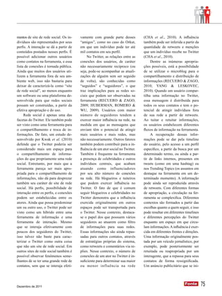 mentos de site de rede social. Os in-   vamente com grande parte desses          (CHA et al., 2010). A influência
divíduos são representados por seus     “amigos”, como no caso do Orkut,         também pode ser inferida a partir da
perfis. A interação se dá a partir de   em que um indivíduo pode ter até         quantidade de retweets e menções
conteúdos postados nesses perfis. É     mil contatos em seu perfil.              que um indivíduo recebe no Twitter
possível adicionar outros usuários           No Twitter, as relações entre as    (CHA et al., 2010).
como contatos na ferramenta, e essa     conexões dos usuários, de caráter             Dentre as inúmeras apropria-
lista de conexões é tornada pública.    não necessariamente recíproco (ou        ções possíveis, está a possibilidade
Ainda que muitos dos usuários uti-      seja, pode-se acompanhar as atuali-      de se utilizar o microblog para o
lizem a ferramenta fora de seu am-      zações de alguém sem ser seguido         compartilhamento e distribuição de
biente web, isso não bastaria para      de volta), são conhecidas como           informações (RECUERO & ZAGO,
deixar de caracterizá-la como “site     “seguidos” e “seguidores”, o que         2010; YANG & LESKOVEC,
de rede social”, ao menos enquanto      traz implicações para as redes so-       2010). Quando um usuário compar-
um software ou uma plataforma de-       ciais que podem ser observadas na        tilha uma informação no Twitter,
senvolvida para que redes sociais       ferramenta (RECUERO & ZAGO,              essa mensagem é distribuída para
possam ser construídas, a partir da     2009; HUBERMAN, ROMERO &                 todos os seus contatos e tem o po-
efetiva apropriação e do uso.           WU, 2009). Usuários com maior            tencial de atingir indivíduos fora
     Rede social é apenas uma das       número de seguidores tendem a            de sua rede a partir de retweets.
facetas do Twitter. Ele também pode     exercer maior influência na rede, na     Ao tuitar e retuitar informações,
ser visto como uma ferramenta para      medida em que as mensagens que           os usuários estabelecem diferentes
o compartilhamento e troca de in-       enviam têm o potencial de atingir        fluxos de informação na ferramenta.
formações. De fato, um estudo de-       mais usuários e mais redes, mas               A recuperação dessas infor-
senvolvido por Kwak et al. (2010)       não necessariamente. Outros fatores      mações pode se dar pela timeline
defende que o Twitter poderia ser       também podem contribuir para a in-       do usuário, pelo acesso a um perfil
considerado mais um espaço para         fluência de um ator social no Twitter.   específico, a partir da busca por um
o compartilhamento de informa-          Também é frequente na ferramenta         determinado termo, ou ainda a par-
ções do que propriamente uma rede       a presença de celebridades e outros      tir de links internos, presentes em
social. Entretanto, por mais que a      indivíduos centrais, que acabam          tweets (como em uma hashtag) ou
ferramenta pareça ser mais apro-        atuando como influenciadores             nos Trending Topics (os assuntos em
priada para o compartilhamento de       por seu alto número de conexões          destaque na ferramenta em um de-
informações, não dá para desprezar      na rede. Há blogueiros e tuiteiros       terminado momento). A informação
também seu caráter de site de rede      que podem exercer influência no          pode ainda ser reproduzida através
social. Há perfis, possibilidade de     Twitter. O fato de que é comum           de retweets. Com diferentes formas
interação entre os perfis, e conexões   seguir blogueiros e celebridades no      de apropriação, a circulação na fer-
podem ser estabelecidas entre os        Twitter demonstra que a influência       ramenta se complexifica. Diferentes
atores. Ainda que possa predominar      exercida originalmente em outros         contextos são formados a partir das
um ou outro uso, o Twitter pode ser     espaços pode ser transportada para       escolhas quanto a quem seguir, e isso
visto como um híbrido entre uma         o Twitter. Nesse contexto, destaca-      pode resultar em diferentes timelines
ferramenta de informação e uma          se o papel dos que possuem vários        e diferentes percepções do Twitter
ferramenta de interação. Mesmo          seguidores ao atuarem como filtro        enquanto um espaço em que circu-
que se interaja efetivamente com        de informações para suas redes.          lam informações. A influência é exer-
poucos dos seguidores do Twitter,       Essas informações são ainda repas-       cida em diferentes frentes e direções.
isso talvez não baste para carac-       sadas para outros contatos, através      Uma informação originalmente pos-
terizar o Twitter como outra coisa      de estratégias próprias do sistema,      tada por um veículo jornalístico, por
que não um site de rede social. Em      como retweets e comentários via re-      exemplo, pode posteriormente ser
outros sites de rede social também é    plies. Nesse contexto, o número de       retuitada ou reapropriada por um
possível observar fenômenos seme-       conexões de um ator no Twitter é in-     interagente, que a repassa para seus
lhantes de se ter uma grande rede de    suficiente para determinar sua maior     contatos de forma ressignificada.
contatos, sem que se interaja efeti-    ou menor influência na rede              Um anúncio publicitário que se ini-




Dezembro de 2011
                                                                                                             Fonte
                                                                                                             Fonte        75
 