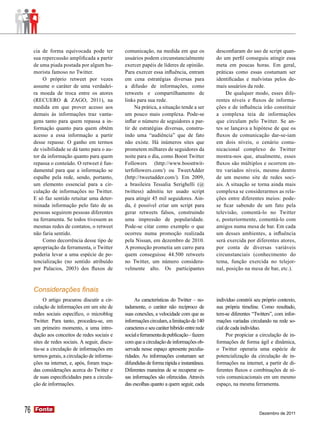cia de forma equivocada pode ter           comunicação, na medida em que os              desconfiaram do uso de script quan-
     sua repercussão amplificada a partir       usuários podem circunstancialmente            do um perfil conseguiu atingir essa
     de uma piada postada por algum hu-         exercer papéis de líderes de opinião.         meta em poucas horas. Em geral,
     morista famoso no Twitter.                 Para exercer essa influência, entram          práticas como essas costumam ser
          O próprio retweet por vezes           em cena estratégias diversas para             identificadas e malvistas pelos de-
     assume o caráter de uma verdadei-          a difusão de informações, como                mais usuários da rede.
     ra moeda de troca entre os atores          retweets e compartilhamento de                     De qualquer modo, esses dife-
     (RECUERO & ZAGO, 2011), na                 links para sua rede.                          rentes níveis e fluxos de informa-
     medida em que prover acesso aos                 Na prática, a situação tende a ser       ções e de influência irão constituir
     demais às informações traz vanta-          um pouco mais complexa. Pode-se               a complexa teia de informações
     gens tanto para quem repassa a in-         inflar o número de seguidores a par-          que circulam pelo Twitter. Se an-
     formação quanto para quem obtém            tir de estratégias diversas, constru-         tes se lançava a hipótese de que os
     acesso a essa informação a partir          indo uma “audiência” que de fato              fluxos de comunicação dar-se-iam
     desse repasse. O ganho em termos           não existe. Há inúmeros sites que             em dois níveis, o cenário comu-
     de visibilidade se dá tanto para o au-     prometem milhares de seguidores da            nicacional complexo do Twitter
     tor da informação quanto para quem         noite para o dia, como Boost Twitter          mostra-nos que, atualmente, esses
     repassa o conteúdo. O retweet é fun-       Followers (http://www.boosttwit-              fluxos são múltiplos e ocorrem en-
     damental para que a informação se          terfollowers.com/) ou TweetAdder              tre variados níveis, mesmo dentro
     espalhe pela rede, sendo, portanto,        (http://tweetadder.com/). Em 2009,            de um mesmo site de redes soci-
     um elemento essencial para a cir-          a brasileira Tessalia Serighelli (@           ais. A situação se torna ainda mais
     culação de informações no Twitter.         twittess) admitiu ter usado script            complexa se considerarmos as rela-
     E só faz sentido retuitar uma deter-       para atingir 45 mil seguidores. Ain-          ções entre diferentes meios: pode-
     minada informação pelo fato de as          da, é possível criar um script para           se ficar sabendo de um fato pela
     pessoas seguirem pessoas diferentes        gerar retweets falsos, construindo            televisão, comentá-lo no Twitter
     na ferramenta. Se todos tivessem as        uma impressão de popularidade.                e, posteriormente, comentá-lo com
     mesmas redes de contatos, o retweet        Pode-se citar como exemplo o que              amigos numa mesa de bar. Em cada
     não faria sentido.                         ocorreu numa promoção realizada               um desses ambientes, a influência
          Como decorrência desse tipo de        pela Nissan, em dezembro de 2010.             será exercida por diferentes atores,
     apropriação da ferramenta, o Twitter       A promoção prometia um carro para             por conta de diversas variáveis
     poderia levar a uma espécie de po-         quem conseguisse 44.500 retweets              circunstanciais (conhecimento do
     tencialização (no sentido atribuído        no Twitter, um número considera-              tema, função exercida no telejor-
     por Palacios, 2003) dos fluxos de          velmente alto. Os participantes               nal, posição na mesa de bar, etc.).



     Considerações finais
          O artigo procurou discutir a cir-          As características do Twitter – no-      indivíduo constrói seu próprio contexto,
     culação de informações em um site de       tadamente, o caráter não recíproco de         sua própria timeline. Como resultado,
     redes sociais específico, o microblog      suas conexões, a velocidade com que as        tem-se diferentes “Twitters”, com infor-
     Twitter. Para tanto, procedeu-se, em       informações circulam, a limitação de 140      mações variadas circulando na rede so-
     um primeiro momento, a uma intro-          caracteres e seu caráter híbrido entre rede   cial de cada indivíduo.
     dução aos conceitos de redes sociais e     social e ferramenta de publicação – fazem          Por propiciar a circulação de in-
     sites de redes sociais. A seguir, discu-   com que a circulação de informações ob-       formações de forma ágil e dinâmica,
     tiu-se a circulação de informações em      servada nesse espaço apresente peculia-       o Twitter operaria uma espécie de
     termos gerais, a circulação de informa-    ridades. As informações costumam ser          potencialização da circulação de in-
     ções na internet, e, após, foram traça-    difundidas de forma rápida e instantânea.     formações na internet, a partir de di-
     das considerações acerca do Twitter e      Diferentes maneiras de se recuperar es-       ferentes fluxos e combinações de ní-
     de suas especificidades para a circula-    sas informações são oferecidas. Através       veis comunicacionais em um mesmo
     ção de informações.                        das escolhas quanto a quem seguir, cada       espaço, na mesma ferramenta.




76   Fonte
     Fonte
                                                                                                                   Dezembro de 2011
 