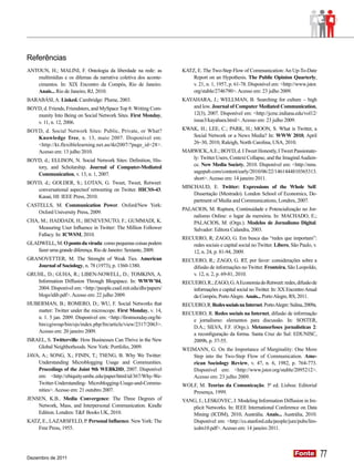 Referências
ANTOUN, H.; MALINI, F. Ontologia da liberdade na rede: as           KATZ, E. The Two-Step Flow of Communication: An Up-To-Date
   multimídias e os dilemas da narrativa coletiva dos aconte-          Report on an Hypothesis. The Public Opinion Quarterly,
   cimentos. In: XIX Encontro da Compós, Rio de Janeiro.                v. 21, n. 1, 1957, p. 61-78. Disponível em: <http://www.jstor.
   Anais... Rio de Janeiro, RJ, 2010.                                   org/stable/2746790>. Acesso em: 23 julho 2009.
BARABÁSI, A. Linked. Cambridge: Plume, 2003.                        KAYAHARA, J.; WELLMAN, B. Searching for culture – high
BOYD, d. Friends, Friendsters, and MySpace Top 8: Writing Com-         and low. Journal of Computer Mediated Communication,
   munity Into Being on Social Network Sites. First Monday,            12(3), 2007. Disponível em: <http://jcmc.indiana.edu/vol12/
   v. 11, n. 12, 2006.                                                 issue3/kayahara.html>. Acesso em: 23 julho 2009.

BOYD, d. Social Network Sites: Public, Private, or What?            KWAK, H.; LEE, C.; PARK, H.; MOON, S. What is Twitter, a
   Knowledge Tree, n. 13, maio 2007. Disponível em:                   Social Network or a News Media? In: WWW 2010, April
   <http://kt.flexiblelearning.net.au/tkt2007/?page_id=28>.            26–30, 2010, Raleigh, North Carolina, USA, 2010.
   Acesso em: 13 julho 2010.                                        MARWICK, A.E.; BOYD, d. I Tweet Honestly, I Tweet Passionate-
BOYD, d.; ELLISON, N. Social Network Sites: Definition, His-           ly: Twitter Users, Context Collapse, and the Imagind Audien-
   tory, and Scholarship. Journal of Computer-Mediated                 ce. New Media Society, 2010. Disponível em: <http://nms.
                                                                       sagepub.com/content/early/2010/06/22/1461444810365313.
   Communication, v. 13, n. 1, 2007.
                                                                       short>. Acesso em: 14 janeiro 2011.
BOYD, d.; GOLDER, S.; LOTAN, G. Tweet, Tweet, Retweet:
                                                                    MISCHAUD, E. Twitter: Expressions of the Whole Self.
   conversational aspectsof retweeting on Twitter. HICSS-43.
                                                                        Dissertação (Mestrado). London School of Economics, De-
   Kauai, HI: IEEE Press, 2010.
                                                                        partment of Media and Communications, Londres, 2007.
CASTELLS, M. Communication Power. Oxford/New York:
                                                                    PALACIOS, M. Ruptura, Continuidade e Potencialização no Jor-
    Oxford University Press, 2009.
                                                                        nalismo Online: o lugar da memória. In: MACHADO, E.;
CHA, M.; HADDADI, H.; BENEVENUTO, F.; GUMMADI, K.                       PALACIOS, M. (Orgs.). Modelos de Jornalismo Digital.
    Measuring User Influence in Twitter: The Million Follower           Salvador: Editora Calandra, 2003.
    Fallacy. In: ICWSM, 2010.
                                                                    RECUERO, R; ZAGO, G. Em busca das “redes que importam”:
GLADWELL, M. O ponto da virada: como pequenas coisas podem             redes sociais e capital social no Twitter. Líbero, São Paulo, v.
   fazer uma grande diferença. Rio de Janeiro: Sextante, 2009.         12, n. 24, p. 81-94, 2009.
GRANOVETTER, M. The Strenght of Weak Ties. American                 RECUERO, R.; ZAGO, G. RT, por favor: considerações sobre a
   Journal of Sociology, n. 78 (1973), p. 1360-1380.                   difusão de informações no Twitter. Fronteira, São Leopoldo,
GRUHL, D.; GUHA, R.; LIBEN-NOWELL, D.; TOMKINS, A.                     v. 12, n. 2, p. 69-81, 2010.
   Information Diffusion Through Blogspace. In: WWW’04,             RECUERO, R.; ZAGO, G. A Economia do Retweet: redes, difusão de
   2004. Disponível em: <http://people.csail.mit.edu/dln/papers/       informações e capital social no Twitter. In: XX Encontro Anual
   blogs/idib.pdf>. Acesso em: 22 julho 2009.                           da Compós, Porto Alegre. Anais... Porto Alegre, RS, 2011.
HUBERMAN, B.; ROMERO, D.; WU, F. Social Networks that               RECUERO, R. Redes sociais na Internet. Porto Alegre: Sulina, 2009a.
   matter: Twitter under the microscope. First Monday, v. 14,
                                                                    RECUERO, R. Redes sociais na Internet, difusão de informação
   n. 1. 5 jan. 2009. Disponível em: <http://firstmonday.org/ht-
                                                                       e jornalismo: elementos para discussão. In: SOSTER,
   bin/cgiwrap/bin/ojs/index.php/fm/article/view/2317/2063>.
                                                                       D.A.; SILVA, F.F. (Orgs.). Metamorfoses jornalísticas 2:
   Acesso em: 20 janeiro 2009.
                                                                       a reconfiguração da forma. Santa Cruz do Sul: EDUNISC,
ISRAEL, S. Twitterville: How Businesses Can Thrive in the New          2009b, p. 37-55.
    Global Neighborhoods. New York: Portfolio, 2009.                WEIMANN, G. On the Importance of Marginality: One More
JAVA, A.; SONG, X.; FININ, T.; TSENG, B. Why We Twitter:               Step into the Two-Step Flow of Communication. Ame-
    Understanding Microblogging Usage and Communities.                 rican Sociology Review, v. 47, n. 6, 1982, p. 764-773.
    Procedings of the Joint 9th WEBKDD, 2007. Disponível              Disponível em: <http://www.jstor.org/stable/2095212>.
    em: <http://ebiquity.umbc.edu/paper/html/id/367/Why-We-            Acesso em: 23 julho 2009.
    Twitter-Understanding- Microblogging-Usage-and-Commu-           WOLF, M. Teorias da Comunicação. 5ª ed. Lisboa: Editorial
    nities>. Acesso em: 21 outubro 2007.                               Presença, 1999.
JENSEN, K.B.. Media Convergence: The Three Degrees of               YANG, J.; LESKOVEC, J. Modeling Information Diffusion in Im-
    Network, Mass, and Interpersonal Communication. Kindle             plicit Networks. In: IEEE International Conference on Data
    Edition. Londres: T&F Books UK, 2010.                              Mining (ICDM), 2010, Austrália. Anais... Austrália, 2010.
KATZ, E., LAZARSFELD, P. Personal Influence. New York: The             Disponível em: <http://cs.stanford.edu/people/jure/pubs/lim-
    Free Press, 1955.                                                  icdm10.pdf>. Acesso em: 14 janeiro 2011.




Dezembro de 2011
                                                                                                                             Fonte
                                                                                                                             Fonte          77
 