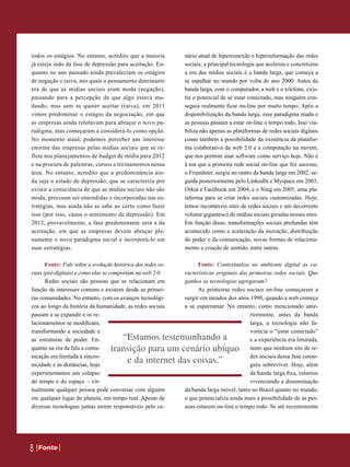 todos os estágios. No entanto, acredito que a maioria         nário atual de hiperconexão e hiperinformação das redes
já esteja indo da fase de depressão para aceitação. En-       sociais, a principal tecnologia que acelerou e concretizou
quanto no ano passado ainda prevaleciam os estágios           a era das mídias sociais é a banda larga, que começa a
de negação e raiva, nos quais o pensamento dominante          se espalhar no mundo por volta do ano 2000. Antes da
era de que as mídias sociais eram moda (negação),             banda larga, com o computador, a web e o telefone, exis-
passando para a percepção de que algo estava mu-              tia o potencial de se estar conectado, mas ninguém con-
dando, mas sem se querer aceitar (raiva), em 2011             seguia realmente ficar on-line por muito tempo. Após a
vimos predominar o estágio da negociação, em que              disponibilização da banda larga, esse paradigma muda e
as empresas ainda relutavam para abraçar o novo pa-           as pessoas passam a estar on-line o tempo todo. Isso via-
radigma, mas começaram a considerá-lo como opção.             biliza não apenas as plataformas de redes sociais digitais
No momento atual, podemos perceber um interesse               como também a possibilidade da existência da platafor-
enorme das empresas pelas mídias sociais que se re-           ma colaborativa da web 2.0 e a computação na nuvem,
flete nos planejamentos de budget de mídia para 2012          que nos permite usar software como serviço hoje. Não é
e na procura de palestras, cursos e treinamentos nessa        à toa que a primeira rede social on-line que fez sucesso,
área. No entanto, acredito que a predominância ain-           o Friendster, surgiu no rastro da banda larga em 2002, se-
da seja o estado de depressão, que se caracteriza por         guida posteriormente pelo LinkedIn e Myspace em 2003,
existir a consciência de que as mídias sociais não são        Orkut e Facebook em 2004, e o Ning em 2005, uma pla-
moda, precisam ser entendidas e incorporadas nas es-          taforma para se criar redes sociais customizadas. Hoje,
tratégias, mas ainda não se sabe ao certo como fazer          temos incontáveis sites de redes sociais e um decorrente
isso (por isso, causa o sentimento de depressão). Em          volume gigantesco de mídias sociais geradas nesses sites.
2012, provavelmente, a fase predominante será a da            Em função disso, transformações sociais profundas têm
aceitação, em que as empresas devem abraçar ple-              acontecido como a aceleração da inovação, distribuição
namente o novo paradigma social e incorporá-lo em             do poder e da comunicação, novas formas de relaciona-
suas estratégias.                                             mento e criação de sentido, entre outras.

       Fonte: Fale sobre a evolução histórica das redes so-         Fonte: Contextualize no ambiente digital as ca-
ciais (pré-digitais) e como elas se comportam na web 2.0.     racterísticas originais das primeiras redes sociais. Que
       Redes sociais são pessoas que se relacionam em         ganhos as tecnologias agregaram?
função de interesses comuns e existem desde as primei-              As primeiras redes sociais on-line começaram a
ras comunidades. No entanto, com os avanços tecnológi-        surgir em meados dos anos 1990, quando a web começa
cos ao longo da história da humanidade, as redes sociais      a se esparramar. No entanto, como mencionado ante-
passam a se expandir e os re-                                                             riormente, antes da banda
lacionamentos se modificam,                                                               larga, a tecnologia não fa-
transformando a sociedade e                                                               vorecia o “estar conectado”
as estruturas de poder. En-           “Estamos testemunhando a                            e a experiência era limitada,
quanto na era da fala a comu-      transição para um cenário ubíquo                       tanto que nenhum site de re-
nicação era limitada à sincro-                                                            des sociais dessa fase conse-
nicidade e às distâncias, hoje
                                       e da internet das coisas.”                         guiu sobreviver. Hoje, além
experimentamos um colapso                                                                 da banda larga fixa, estamos
do tempo e do espaço – vir-                                                               vivenciando a disseminação
tualmente qualquer pessoa pode conversar com alguém           da banda larga móvel, tanto no Brasil quanto no mundo,
em qualquer lugar do planeta, em tempo real. Apesar de        o que potencializa ainda mais a possibilidade de as pes-
diversas tecnologias juntas serem responsáveis pelo ce-       soas estarem on-line o tempo todo. Se até recentemente




8   Fonte
    Fonte
 
