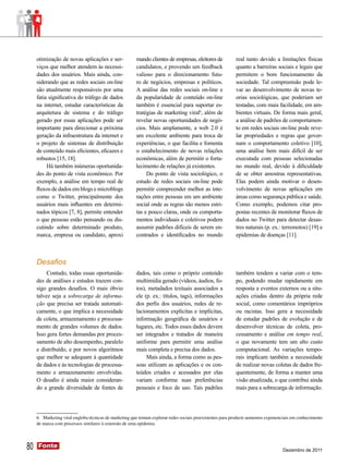 otimização de novas aplicações e ser-              mando clientes de empresas, eleitores de           real tanto devido a limitações físicas
     viços que melhor atendem às necessi-               candidatos, e provendo um feedback                 quanto a barreiras sociais e legais que
     dades dos usuários. Mais ainda, con-               valioso para o direcionamento futu-                permitem o bom funcionamento da
     siderando que as redes sociais on-line             ro de negócios, empresas e políticos.              sociedade. Tal compreensão pode le-
     são atualmente responsáveis por uma                A análise das redes sociais on-line e              var ao desenvolvimento de novas te-
     fatia significativa do tráfego de dados            da popularidade de conteúdo on-line                orias sociológicas, que poderiam ser
     na internet, estudar características da            também é essencial para suportar es-               testadas, com mais facilidade, em am-
     arquitetura de sistema e do tráfego                tratégias de marketing viral6, além de             bientes virtuais. De forma mais geral,
     gerado por essas aplicações pode ser               revelar novas oportunidades de negó-               a análise de padrões de comportamen-
     importante para direcionar a próxima               cios. Mais amplamente, a web 2.0 é                 to em redes sociais on-line pode reve-
     geração da infraestrutura da internet e            um excelente ambiente para troca de                lar propriedades e regras que gover-
     o projeto de sistemas de distribuição              experiências, o que facilita e fomenta             nam o comportamento coletivo [10],
     de conteúdo mais eficientes, eficazes e            o estabelecimento de novas relações                uma análise bem mais difícil de ser
     robustos [15, 18].                                 econômicas, além de permitir o forta-              executada com pessoas selecionadas
          Há também inúmeras oportunida-                lecimento de relações já existentes.               no mundo real, devido à dificuldade
     des do ponto de vista econômico. Por                    Do ponto de vista sociológico, o              de se obter amostras representativas.
     exemplo, a análise em tempo real de                estudo de redes sociais on-line pode               Elas podem ainda motivar o desen-
     fluxos de dados em blogs e microblogs              permitir compreender melhor as inte-               volvimento de novas aplicações em
     como o Twitter, principalmente dos                 rações entre pessoas em um ambiente                áreas como segurança pública e saúde.
     usuários mais influentes em determi-               social onde as regras são menos estri-             Como exemplo, podemos citar pro-
     nados tópicos [7, 8], permite entender             tas e pouco claras, onde os comporta-              postas recentes de monitorar fluxos de
     o que pessoas estão pensando ou dis-               mentos individuais e coletivos podem               dados no Twitter para detectar desas-
     cutindo sobre determinado produto,                 assumir padrões difíceis de serem en-              tres naturais (p. ex.: terremotos) [19] e
     marca, empresa ou candidato, aproxi                contrados e identificados no mundo                 epidemias de doenças [11].



     Desafios
          Contudo, todas essas oportunida-              dados, tais como o próprio conteúdo                também tendem a variar com o tem-
     des de análises e estudos trazem con-              multimídia gerado (vídeos, áudios, fo-             po, podendo mudar rapidamente em
     sigo grandes desafios. O mais óbvio                tos), metadados textuais associados a              resposta a eventos externos ou a situ-
     talvez seja a sobrecarga de informa-               ele (p. ex.: títulos, tags), informações           ações criadas dentro da própria rede
     ção que precisa ser tratada automati-              dos perfis dos usuários, redes de re-              social, como comentários impróprios
     camente, o que implica a necessidade               lacionamentos explícitas e implícitas,             ou racistas. Isso gera a necessidade
     de coleta, armazenamento e processa-               informação geográfica de usuários e                de estudar padrões de evolução e de
     mento de grandes volumes de dados.                 lugares, etc. Todos esses dados devem              desenvolver técnicas de coleta, pro-
     Isso gera fortes demandas por proces-              ser integrados e tratados de maneira               cessamento e análise em tempo real,
     samento de alto desempenho, paralelo               uniforme para permitir uma análise                 o que novamente tem um alto custo
     e distribuído, e por novos algoritmos              mais completa e precisa dos dados.                 computacional. As variações tempo-
     que melhor se adequam à quantidade                      Mais ainda, a forma como as pes-              rais implicam também a necessidade
     de dados e às tecnologias de processa-             soas utilizam as aplicações e os con-              de realizar novas coletas de dados fre-
     mento e armazenamento envolvidas.                  teúdos criados e acessados por elas                quentemente, de forma a manter uma
     O desafio é ainda maior consideran-                variam conforme suas preferências                  visão atualizada, o que contribui ainda
     do a grande diversidade de fontes de               pessoais e foco de uso. Tais padrões               mais para a sobrecarga de informação.




     6 Marketing viral engloba técnicas de marketing que tentam explorar redes sociais preexistentes para produzir aumentos exponenciais em conhecimento
     de marca com processos similares à extensão de uma epidemia.




80   Fonte
     Fonte
                                                                                                                                   Dezembro de 2011
 
