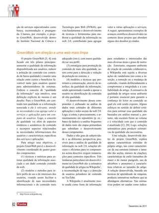 ção de serviços especializados como       Tecnologia para Web (INWeb), que         valor a várias aplicações e serviços.
     busca, recomendação e propagan-           visa fundamentar o desenvolvimento       A seguir, apresentamos exemplos de
     da. Citamos, por exemplo, o proje-        de técnicas e ferramentas para me-       avanços científicos desenvolvidos no
     to GreenWeb, desenvolvido dentro          lhorar a qualidade da informação na      contexto desse projeto que abordam
     do Instituto Nacional de Ciência e        web 2.0, contribuindo para agregar       alguns dos desafios já citados.



     GreenWeb: em direção a uma web mais limpa
          O projeto GreenWeb [3, 4] está       adequado (isto é, com maior qualida-     para estudantes e interessados das
     focado em três pilares principais:        de) ao seu perfil;                       mais diversas áreas e graus de instru-
     aumentar a qualidade da informação             (3) estratégias para promoção de    ção. Entretanto, enquanto ambiente
     disponibilizada aos usuários, reduzir     conteúdo de mais alta qualidade, as-     de criação de conteúdo colaborativo,
     a poluição de conteúdo (ou conteú-        sim como para a detecção e redução       a Wikipedia está sujeita a diversas
     do de baixa qualidade) e manter uma       da poluição no sistema; e                ações de vandalismo tais como a in-
     relação entre custos e benefícios fa-          (4) modelos e técnicas que per-     serção, a remoção ou a mudança de
     vorável tanto para usuários quanto        mitam a comunicação, através da in-      conteúdo, visando deliberadamente a
     para administradores de sistemas.         terface, da qualidade da informação,     comprometer a integridade e a con-
     Embora o conceito de “qualidade           sendo apresentada visando a apoiar o     fiabilidade do artigo. A estimativa da
     da informação” seja intuitivo, uma        usuário na identificação de conteúdo     qualidade de artigos nesse ambiente
     definição explícita do mesmo é um         de alta qualidade.                       é portanto essencial para garantir a
     desafio. Para o GreenWeb, um con-              O desenvolvimento desses com-       confiança do leitor no conteúdo ao
     teúdo tem qualidade se a informação       ponentes é embasado na análise de        qual ele está sendo exposto. Alguns
     associada a ele é relevante, atende       dados reais coletados de diferentes      esforços no sentido de definir crité-
     às necessidades e/ou agrega valor a       aplicações e redes sociais da web 2.0.   rios para estimar essa qualidade são
     serviços e aplicações para um con-        Logo, a coleta, o processamento, o ar-   baseados em análise manual e, por-
     junto de usuários. Logo, o conceito       mazenamento em repositório (p. ex.:      tanto, não escalam frente ao volume
     de qualidade vai além de aspectos         banco de dados) e a análise frequentes   e à velocidade com que o conteúdo
     sintáticos e semânticos do conteúdo       de dados reais são etapas primordiais    é atualizado [12, 20]. Logo, soluções
     e incorpora aspectos relacionados         que subsidiam o desenvolvimento          automáticas para produzir estimati-
     às necessidades informacionais dos        desses componentes.                      vas de qualidade são necessárias.
     usuários e características específicas         Dados o alto grau de subjetivida-        Uma solução, desenvolvida den-
     dos serviços e aplicações.                de e as diferentes perspectivas pos-     tro do projeto GreenWeb, explora
          Para atingir seus objetivos, o       síveis para a análise de qualidade de    apenas características extraídas do
     projeto GreenWeb prevê o desenvol-        informação na web 2.0, soluções efi-     próprio artigo, tais como característi-
     vimento coordenado de quatro gran-        cazes e eficientes para os componen-     cas da sua estrutura (número e tama-
     des componentes:                          tes acima descritos exigem instancia-    nho das seções, número de citações),
          (1) técnicas e métricas para es-     ções para contextos específicos. Três    características de estilo (tamanhos do
     timar qualidade da informação asso-       instâncias particulares em desenvolvi-   maior e do menor parágrafo, uso de
     ciada a um dado conteúdo extraído         mento no GreenWeb são: a estimativa      advérbios e pronomes) e caracterís-
     da web;                                   de qualidade de artigos na Wikipedia7,   ticas relativas ao tamanho do artigo.
          (2) modelos e métodos para in-       a recomendação de tags e a detecção      A solução desenvolvida, baseada em
     ferir perfis de uso e de interesses dos   de usuários poluidores de conteúdo       técnicas de aprendizado de máquina,
     usuários, visando assim facilitar a       no YouTube.                              produziu estimativas melhores que as
     identificação de suas necessidades             A Wikipedia é atualmente mui-       abordagens alternativas. Tais estima-
     informacionais e do conteúdo mais         to usada como fonte de informação        tivas podem ser usadas como indica-


     7   http://www.wikipedia.org




82   Fonte
     Fonte
                                                                                                             Dezembro de 2011
 