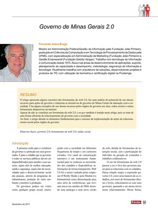 Governo de Minas Gerais 2.0

                                 Fernando Vieira Braga
                    Divulgação




                                 Mestre em Administração Pública/Gestão da Informação pela Fundação João Pinheiro,
                                 graduado em Ciências da Computação e em Tecnologia de Processamento de Dados pela
                                 UFMG, com especialização em Administração de Marketing (Fundação João Pinheiro) e
                                 Gestão Empresarial (Fundação Getúlio Vargas). Trabalha com tecnologia da informação
                                 e comunicação desde 1975. Atuou nas áreas de desenvolvimento de aplicações, suporte,
                                 planejamento de capacidade e desempenho, metodologia, segurança da informação e
                                 tecnologia. Atualmente trabalha com arquitetura de soluções, desenvolvendo projetos e
                                 produtos de TIC com utilização de biometria e certificação digital na Prodemge.




        RESUMO
        O artigo apresenta alguns conceitos das ferramentas da web 2.0, faz uma análise do potencial do uso desses
        recursos para ações de governo e relaciona as iniciativas do governo de Minas Gerais de interação com a so-
        ciedade. Cita alguns exemplos do uso desses recursos pelos órgãos de governo em sites, redes sociais e outras
        ferramentas disponíveis na internet.
        Apesar de não se constituir em ferramenta da web 2.0, o m-gov também é tratado neste artigo, pois se trata de
        uma forma eficiente de relacionamento do governo com a sociedade.
        Ao final, o artigo aborda os elementos fundamentais para o sucesso da implementação de ações de relaciona-
        mento social pelos órgãos de governo.


        Palavras-chave: governo 2.0; ferramentas da web 2.0; mídia social.



Introdução
     A primeira razão para a existência         gindo com a sociedade em diferentes     da web, dotada de ferramentas de in-
do governo é a proteção aos seus gover-         frequências de tempo e em contextos     teração social, com a participação do
nados. É para o cidadão que se governa,         variados. Um canal de comunicação       indivíduo na geração de conteúdos e
e todos os serviços públicos devem ser          interativo é um instrumento funda-      trabalhos colaborativos.
disponibilizados para atender a seus an-        mental para se conhecer as necessida-        O uso de ferramentas da web 2.0
seios, sejam eles de melhor educação,           des dos cidadãos e disponibilizar in-   passou a ser o foco dos governos atu-
saúde e segurança, sejam eles de neces-         formações de forma transparente. Web    ais para se relacionar com os cidadãos.
sidades para o desenvolvimento social           2.0 foi o termo cunhado pelas empre-    Dessa relação surgiu a expressão go-
das pessoas, através de programas de            sas O’Reilly Media e pela MediaLive     verno 2.0, como uma maneira de os ci-
infraestrutura, proteção do meio am-            International como denominação para     dadãos, por meio de ferramentas aber-
biente e incentivo à produção.                  uma série de conferências, que tive-    tas e livres, relacionarem-se com seus
     Os governos podem ser vistos               ram início em outubro de 2004, fazen-   governos, passando a ser atores ativos
como qualquer grupo social, intera-             do uma analogia a uma nova versão       nesse relacionamento. Dessa forma,




Dezembro de 2011
                                                                                                                     Fonte
                                                                                                                     Fonte        89
 