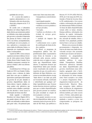 qualidade dos serviços;                       muito mais. Entre essas áreas estão:                Decreto Nº 55.559 (SÃO PAULO,
          II - o acesso dos usuários a                  • transparência e controle demo-               2010), de 12 de março de 2010, ins-
     registros administrativos e a in-                  crático;                                       tituindo o Portal do Governo Aber-
     formações sobre atos de governo,                   • participação popular;                        to SP, estabelecendo o livre acesso
     observado o disposto no art. 5º, X                 • empoderamento dos cidadãos;                  a dados e informações não sigilosos
     e XXXIII;”.                                        • melhores ou novos produtos e                 da Administração Pública Estadual.
     De acordo com o Laboratório                        serviços privados;                             As bases de dados disponibilizadas
Brasileiro de Cultura Digital (2011),                   • inovação;                                    versam sobre os temas: eleições,
dados abertos governamentais podem                      • melhora na eficiência e efe-                 finanças públicas, informações dos
ser definidos como dados produzidos                     tividade de serviços gover-                    distritos da capital, informações
pelo governo e colocados à disposição                   namentais;                                     municipais, investimentos anuncia-
das pessoas de forma a tornar pos-                      • medição do impacto das                       dos, mercado de trabalho, óbitos e
sível a sua leitura, acompanhamento,                    políticas;                                     nascidos vivos, população, produto
a reutilização em novos projetos, sí-                   • conhecimento novo a partir                   interno bruto e serviços ao cidadão.
tios e aplicativos; o cruzamento com                    da combinação de fontes de da-                      Mesmo com a escassez de dados
outros dados de diferentes fontes; e a                  dos e padrões.                                 governamentais à disposição, ini-
disposição em visualizações interes-                    No Brasil, os programas de                     ciativas de tratar esses dados desen-
santes e esclarecedoras.                           transparência pública vêm dis-                      volvendo serviços vêm ocorrendo
     A partir de 2009, o tema começou              ponibilizando dados orçamentários                   no Brasil por iniciativa de hackers1,
a aparecer com mais evidência. Gover-              como forma de fomentar a sua                        voluntários ou programadores
nos de vários países (como Estados                 utilização pelas pessoas, porém,                    independentes interessados em
Unidos, Reino Unido, Canadá e Nova                 ainda são raros os órgãos ou secre-                 questões públicas. A comu-
Zelândia) começaram a anunciar ini-                tarias que disponibilizam dados                     nidade Transparência HackDay
ciativas voltadas a abrir sua informa-             abertos. É importante destacar que                  desenvolve aplicativos baseados
ção pública.                                       disponibilizar dados para somente                   nos dados disponibilizados pelo
     A conferência Gov 2.0 Expo, rea-              serem visualizados não atende aos                   governo, transformam essas infor-
lizada em 2010, nos Estados Unidos,                requisitos do que, de acordo com a                  mações, agregando valor e facili-
discutiu como a abertura de dados                  definição da Open Definition, con-                  tando o acesso de qualquer cidadão
pode fazer com que os cidadãos se                  ceitua-se como dados abertos, ou seja               às informações de forma transpa-
aproximem e participem efetivamente                “dado aberto é um dado que pode                     rente. Outro exemplo a ser citado
do governo de um país. Quando os                   ser livremente utilizado, reutilizado               é o projeto Alagamentos (http://
governos disponibilizam dados de                   e redistribuído por qualquer um”                    alagamentos.tropical.com.br) do
forma aberta e legível, cidadãos co-               (http://opendefinition.org). Existem                desenvolvedor Maurício Maia,
muns podem criar aplicativos que                   muitas barreiras técnicas e políticas               que reorganiza dados públicos
auxiliam outros cidadãos a participa-              para que os dados disponibilizados                  sobre incidências de alagamentos
rem das decisões e terem acesso às                 pelo governo possam ser reutiliza-                  na cidade de São Paulo. O sistema
informações de forma mais fácil.                   dos pela sociedade na criação de                    informa também, por redes sociais
     Ainda segundo o Laboratório                   novos projetos e serviços.                          como o Twitter, onde podem apa-
Brasileiro de Cultura Digital (2011),                   Uma grande iniciativa no sen-                  recer novos pontos de alagamento,
um grande número de áreas e ativi-                 tido de disponibilizar dados gover-                 ajudando o usuário a evitar vias
dades vem utilizando os dados abertos              namentais partiu do governo do Es-                  congestionadas ou perigosas em
para gerar valor, e há potencial para              tado de São Paulo, que publicou o                   dias de chuva.



1 O conceito correto de hacker, diferentemente de cracker, é: “Hacker é a pessoa que conhece profundamente qualquer um dos vários níveis de abstração
relativos à tecnologia e que tenta ampliar e aprofundar ao máximo o conhecimento das pessoas leigas” (Leandro Salvador).




Dezembro de 2011
                                                                                                                                         Fonte
                                                                                                                                         Fonte          91
 