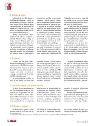 2.3 Blogs e wikis
          A filosofia da web 2.0 destaca a             principal de um blog e sua grande                  Wikipédia, que cresce a cada dia
     facilidade da publicação e rapidez no             vantagem é que ele pode ser constru-               que passa, com as contribuições de
     armazenamento de textos e arquivos,               ído por pessoas sem conhecimento de                voluntários especialistas das diver-
     o que torna a web um ambiente social              técnicas utilizadas na criação de sites.           sas áreas do conhecimento.
     e acessível a todos os utilizadores, um           O processo de se comentar em blogs                      Um wiki é um sítio (site) na web
     espaço onde cada um seleciona e con-              significou uma democratização da pu-               para o trabalho coletivo de um grupo
     trola a informação de acordo com as               blicação, consequentemente reduzindo               de autores. A sua estrutura lógica é
     suas necessidades e interesses.                   as barreiras para que leitores se tornas-          muito semelhante à de um blog, mas
          O blog é provavelmente a ferra-              sem autores. Essa característica tem               com a funcionalidade acrescida de que
     menta da web 2.0 mais conhecida e                 direcionado os órgãos governamentais               qualquer um pode juntar, editar e apa-
     utilizada. O termo blog, weblog ou                a introduzir, em seus portais, espaço              gar conteúdos ainda que esses tenham
     blogue pode ser definido como uma                 para divulgação e discussão de assun-              sido criados por outros autores.
     página na web cujas atualizações, cha-            tos de relevância através de blogs.                     Na prática, um wiki é um sítio
     madas de posts, são feitas com frequên-                Outra ferramenta da web 2.0                   web que pode ser editado diretamen-
     cia, organizadas cronologicamente,                que está despertando o interesse                   te de um navegador como Internet
     sendo que normalmente as informa-                 dos órgãos governamentais são os                   Explorer ou qualquer outro. Os wikis
     ções mais recentes são apresentadas               wikis. O termo wiki tornou-se bas-                 permitem publicar e compartilhar con-
     em primeiro lugar. A característica               tante popular após o surgimento da                 teúdos na web de forma muito fácil.


     2.4 Twitter
          Twitter é uma rede social e servi-           e também enviadas a outros usuários                      Os órgãos governamentais, através
     dor para microblogging que permite aos            que estejam seguindo a pessoa de seu               das áreas de comunicação social, têm
     usuários enviar e receber atualizações            interesse para recebê-las. As atualiza-            utilizado esse recurso para se relacionar
     pessoais de outros contatos, em textos            ções de um perfil ocorrem por meio                 com a sociedade. Os interessados nesse
     de até 140 caracteres. Os textos são co-          do site do Twitter, por RSS, por SMS               relacionamento, normalmente, cadas-
     nhecidos como tweets e podem ser en-              ou programa especializado para ge-                 tram-se para receber avisos sobre aber-
     viados por meio do website do serviço,            renciamento. O serviço é gratuito pela             tura de concursos públicos, eventos gra-
     por SMS, por celulares, etc.                      internet, entretanto, usando o recurso             tuitos, agenda cultural – além de receber
          As atualizações são exibidas no              de SMS pode ocorrer a cobrança pela                propaganda do governo, como avisos so-
     perfil de um usuário em tempo real                operadora telefônica.                              bre investimentos em saúde e educação.


     2.5 Monitoramento de redes sociais
         As redes sociais se tornaram um               identificarem as possibilidades de                 usuários, facilitando o processo de
     mar de informações sobre os seus                  ações dentro dos ambientes virtuais                tomada de decisão.
     usuários. Ali são postados suas opi-              e preverem crises e danos às suas                       Ainda de forma muito incipiente,
     niões, seus interesses e seus senti-              marcas. Através de softwares e me-                 os governos estão olhando para essas
     mentos. O monitoramento das redes                 canismos de monitoração é possível                 ferramentas como forma de avaliar
     sociais surgiu, inicialmente, como                mensurar, qualificar, quantificar,                 tendências e tomar medidas para mi-
     uma necessidade de as empresas                    fazer correlações, traçar perfis de                nimizar crises e ações de prevenção.


     2.6 Governo móvel
         De acordo com a Anatel2, o Brasil             202 milhões de telefones celulares; des-           nes, com uma tendência de grande cres-
     terminou o ano de 2010 com mais de                tes, mais de 19 milhões são smartpho-              cimento na utilização desses aparelhos,

     2 Agência Nacional de Telecomunicações, dados disponíveis em: http://www.anatel.gov.br/Portal/exibirPortalInternet.do#




92   Fonte
     Fonte
                                                                                                                                Dezembro de 2011
 