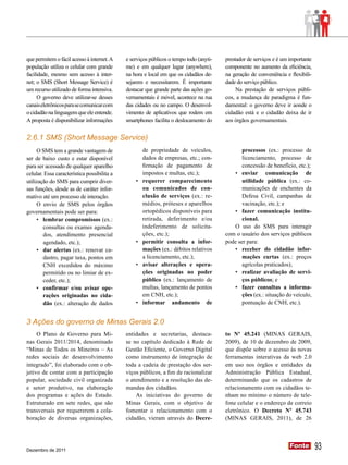 que permitem o fácil acesso à internet. A    e serviços públicos o tempo todo (anyti-   prestador de serviços e é um importante
população utiliza o celular com grande       me) e em qualquer lugar (anywhere),        componente no aumento da eficiência,
facilidade, mesmo sem acesso à inter-        na hora e local em que os cidadãos de-     na geração de conveniência e flexibili-
net; o SMS (Short Message Service) é         sejarem e necessitarem. É importante       dade do serviço público.
um recurso utilizado de forma intensiva.     destacar que grande parte das ações go-         Na prestação de serviços públi-
     O governo deve utilizar-se desses       vernamentais é móvel, acontece na rua      cos, a mudança de paradigma é fun-
canais eletrônicos para se comunicar com     das cidades ou no campo. O desenvol-       damental: o governo deve ir aonde o
o cidadão na linguagem que ele entende.      vimento de aplicativos que rodem em        cidadão está e o cidadão deixa de ir
A proposta é disponibilizar informações      smartphones facilita o deslocamento do     aos órgãos governamentais.


2.6.1 SMS (Short Message Service)
     O SMS tem a grande vantagem de                   de propriedade de veículos,              processos (ex.: processo de
ser de baixo custo e estar disponível                 dados de empresas, etc.; con-            licenciamento, processo de
para ser acessado de qualquer aparelho                firmação de pagamento de                 concessão de benefício, etc.);
celular. Essa característica possibilita a            impostos e multas, etc.);            •	 enviar comunicação de
utilização do SMS para cumprir diver-            •	   requerer comparecimento                  utilidade pública (ex.: co-
sas funções, desde as de caráter infor-               ou comunicados de con-                   municações de enchentes da
mativo até um processo de interação.                  clusão de serviços (ex.: re-             Defesa Civil, campanhas de
     O envio de SMS pelos órgãos                      médios, próteses e aparelhos             vacinação, etc.); e
governamentais pode ser para:                         ortopédicos disponíveis para         •	 fazer comunicação institu-
     •	 lembrar compromissos (ex.:                    retirada, deferimento e/ou               cional.
        consultas ou exames agenda-                   indeferimento de solicita-           O uso do SMS para interagir
        dos, atendimento presencial                   ções, etc.);                      com o usuário dos serviços públicos
        agendado, etc.);                         •	   permitir consulta a infor-        pode ser para:
     •	 dar alertas (ex.: renovar ca-                 mações (ex.: débitos relativos       •	 receber do cidadão infor-
        dastro, pagar taxa, pontos em                 a licenciamento, etc.);                  mações curtas (ex.: preços
        CNH excedidos do máximo                  •	   avisar alterações e opera-               agrícolas praticados);
        permitido ou no limiar de ex-                 ções originadas no poder             •	 realizar avaliação de servi-
        ceder, etc.);                                 público (ex.: lançamento de              ços públicos; e
     •	 confirmar e/ou avisar ope-                    multas, lançamento de pontos         •	 fazer consultas a informa-
        rações originadas no cida-                    em CNH, etc.);                           ções (ex.: situação do veículo,
        dão (ex.: alteração de dados             •	   informar andamento de                    pontuação de CNH, etc.).


3 Ações do governo de Minas Gerais 2.0
     O Plano de Governo para Mi-             entidades e secretarias, destaca-          to Nº 45.241 (MINAS GERAIS,
nas Gerais 2011/2014, denominado             se no capítulo dedicado à Rede de          2009), de 10 de dezembro de 2009,
“Minas de Todos os Mineiros – As             Gestão Eficiente, o Governo Digital        que dispõe sobre o acesso às novas
redes sociais de desenvolvimento             como instrumento de integração de          ferramentas interativas da web 2.0
integrado”, foi elaborado com o ob-          toda a cadeia de prestação dos ser-        em uso nos órgãos e entidades da
jetivo de contar com a participação          viços públicos, a fim de racionalizar      Administração Pública Estadual,
popular, sociedade civil organizada          o atendimento e a resolução das de-        determinando que os cadastros de
e setor produtivo, na elaboração             mandas dos cidadãos.                       relacionamento com os cidadãos te-
dos programas e ações do Estado.                 As iniciativas do governo de           nham no mínimo o número de tele-
Estruturado em sete redes, que são           Minas Gerais, com o objetivo de            fone celular e o endereço de correio
transversais por requererem a cola-          fomentar o relacionamento com o            eletrônico. O Decreto Nº 45.743
boração de diversas organizações,            cidadão, vieram através do Decre-          (MINAS GERAIS, 2011), de 26




Dezembro de 2011
                                                                                                                     Fonte
                                                                                                                     Fonte        93
 