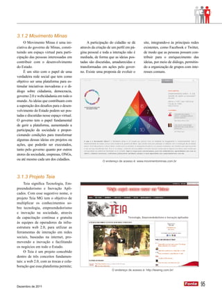 3.1.2 Movimento Minas
     O Movimento Minas é uma ini-              A participação do cidadão se dá         site, integrando-o às principais redes
ciativa do governo de Minas, consti-       através da criação de um perfil em pá-      existentes, como Facebook e Twitter,
tuindo um espaço virtual para parti-       gina pessoal e toda a interação não é       de modo que as pessoas possam con-
cipação das pessoas interessadas em        mediada, de forma que as ideias pos-        tribuir para o enriquecimento das
contribuir com o desenvolvimento           tadas são discutidas, amadurecidas e        ideias, por meio de diálogo, permitin-
do Estado.                                 transformadas em ações pelo gover-          do a organização de grupos com inte-
     É um sítio com o papel de uma         no. Existe uma proposta de evoluir o        resses comuns.
verdadeira rede social que tem como
objetivo ser uma plataforma para es-
timular iniciativas inovadoras e o di-
álogo sobre cidadania, democracia,
governo 2.0 e webcidadania em todo o
mundo. As ideias que contribuam com
a superação dos desafios para o desen-
volvimento do Estado podem ser pos-
tadas e discutidas nesse espaço virtual.
O governo tem o papel fundamental
de gerir a plataforma, aumentando a
participação da sociedade e propor-
cionando condições para transformar
algumas dessas ideias em projetos ou
ações, que poderão ser executados,
tanto pelo governo quanto por outros
atores da sociedade, empresas, ONGs,
ou até mesmo cada um dos cidadãos.                        O endereço de acesso é: www.movimentominas.com.br




3.1.3 Projeto Teia
     Teia significa Tecnologia, Em-
preendedorismo e Inovação Apli-
cados. Com esse sugestivo nome, o
projeto Teia MG tem o objetivo de
multiplicar os conhecimentos so-
bre tecnologia, empreendedorismo
e inovação na sociedade, através
da capacitação contínua e gratuita
às equipes de operadores da infra-
estrutura web 2.0, para utilizar as
ferramentas de interação em redes
sociais, baseadas na internet, pro-
movendo a inovação e facilitando
os negócios em todo o Estado.
     O Teia é um projeto concebido
dentro de três conceitos fundamen-
tais: a web 2.0, com as trocas e cola-
boração que essa plataforma permite;
                                                                O endereço de acesso é: http://teiamg.com.br/




Dezembro de 2011
                                                                                                                   Fonte
                                                                                                                   Fonte        95
 
