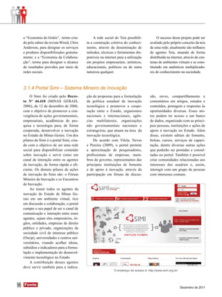 a “Economia do Grátis”, termo cria-           A rede social do Teia possibili-            O sucesso desse projeto pode ser
     do pelo editor da revista Wired, Chris   ta a construção coletiva do conheci-        avaliado pelo próprio conceito da teia
     Anderson, para designar os serviços      mento, através da disseminação de           de uma rede; atualmente são milhares
     e produtos disponibilizados gratuita-    métodos, técnicas e ferramentas dis-        de agentes Teia, atuando de forma
     mente; e a “Economia da Colabora-        poníveis na internet para a utilização      distribuída na internet, através de cen-
     ção”, termo para designar o alcance      em projetos empresariais, artísticos,       tenas de ambientes virtuais e se cons-
     de resultados providos por meio de       educacionais, políticos ou de outra         tituindo em autênticos multiplicado-
     redes sociais.                           natureza qualquer.                          res do conhecimento na sociedade.



     3.1.4 Portal Simi – Sistema Mineiro de Inovação
         O Simi foi criado pelo Decre-        ção de propostas para a formulação          são, envio, compartilhamento e
     to Nº 44.418 (MINAS GERAIS,              da política estadual de inovação            comentários em artigos, estudos e
     2006), de 12 de dezembro de 2006,        tecnológica e promover a coope-             conteúdos, postagem e respostas às
     com o objetivo de promover a con-        ração entre o Estado, organismos            oportunidades diversas. Esses ato-
     vergência de ações governamentais,       nacionais e internacionais, agên-           res podem ter acesso a um banco
     empresariais, acadêmicas de pes-         cias multilaterais, organizações            de dados, organizado com as princi-
     quisa e tecnologia para, de forma        não governamentais nacionais e              pais pessoas, instituições e ações de
     cooperada, desenvolver a inovação        estrangeiras, que atuam na área da          apoio à inovação no Estado. Além
     no Estado de Minas Gerais. Um dos        inovação tecnológica.                       disso, existem editais de fomento,
     pilares do Simi é o portal Simi, cria-       De acordo com Vilela, Neves             bolsas, cursos, serviços de capaci-
     do com o objetivo de ser uma rede        e Pereira (2009), o portal permite          tação, dentre diversas outras ações
     social para disponibilizar conteúdo      a aproximação de pesquisadores,             que poderão ser postadas e consul-
     sobre inovação e servir como um          profissionais de empresas, mem-             tadas no portal. Também é possível
     canal de interação entre os agentes      bros do governo, representantes das         criar comunidades relacionadas aos
     da inovação, de forma rápida e efi-      principais instituições de fomento          interesses dos usuários e, assim,
     ciente. Os demais pilares de ações       e de apoio à inovação, através da           interagir com um grupo de pessoas
     de inovação do Simi são: o Fórum         participação em fóruns de discus-           com interesses comuns.
     Mineiro de Inovação e os Encontros
     de Inovação.
         Ao reunir todos os agentes da
     inovação do Estado de Minas Ge-
     rais em um ambiente virtual, rico
     em discussão e colaboração, o portal
     cumpre o seu papel de ser o canal de
     comunicação e interação entre esses
     agentes, sejam eles empresários, ór-
     gãos, entidades, empresas de direito
     público e privado, organizações da
     sociedade civil de interesse público
     (Oscip), universidades e centros uni-
     versitários, visando acolher ideias,
     subsídios e indicadores para a formu-
     lação e implementação do desenvol-
     vimento tecnológico no Estado.
         A contribuição desses agentes
     deve servir também para a indica-
                                                                O endereço de acesso é: http://www.simi.org.br/




96   Fonte
     Fonte
                                                                                                                  Dezembro de 2011
 
