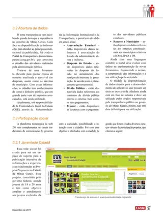 3.2 Abertura de dados
    O tema transparência vem rece-       ria da Informação Institucional e da              to dos servidores públicos
bendo grande destaque e importância      Transparência, o portal está dividido             estaduais;
no governo de Minas Gerais. Com          em cinco áreas:                                •	 Repasse a Municípios – es-
foco na disponibilização de informa-          •	 Arrecadação Estadual –                    tão disponíveis dados referen-
ções para atender ao princípio consti-           estão disponíveis dados re-               tes aos repasses constitucio-
tucional da publicidade, foi criado o            ferentes à arrecadação do                 nais aos municípios relativos
Portal da Transparência (www.trans-              Estado da administração di-               a ICMS, IPVA e IPI.
parencia.mg.gov.br), que aproxima                reta e indireta;                       Ainda com uma linguagem
o cidadão das atividades realizadas           •	 Despesas do Estado – es-          contábil, o portal deve evoluir com
pela administração pública.                      tão disponíveis dados refe-       ênfase na implementação de novas
    Trata-se de uma ferramen-                    rentes às despesas do Es-         ferramentas, favorecendo o acesso,
ta eficiente para prestar contas de              tado no atendimento dos           a compreensão das informações e a
maneira atualizada e acessível das               serviços de interesse da popu-    sua utilização pela sociedade.
despesas, assim como as receitas                 lação, de acordo com o plane-          O modelo de disponibilização
do município. Com essas informa-                 jamento governamental;            de dados abertos para o desenvolvi-
ções, o cidadão tem conhecimento              •	 Dívida Pública – estão dis-       mento de aplicativos que possam ser
de como o dinheiro público, que em               poníveis dados referentes aos     úteis ao exercício da cidadania ainda
grande parte vem de impostos arre-               contratos de dívida pública       está em fase de estudos e deve ser
cadados, está sendo utilizado.                   interna e externa, bem como       utilizado pelos órgãos responsáveis
    Atualmente, sob responsabilida-              os seus pagamentos;               pela transparência pública no gover-
de da Controladoria Geral do Estado           •	 Pessoal – estão disponíveis       no de Minas Gerais, porém, não tem
(CGE), através da Subcontrolado-                 as despesas com o pagamen-        data definida para sua utilização.


3.3 Participação social
     A plataforma tecnológica da web     com a sociedade, possibilitando a in-     gestão que foram criados diversos espa-
2.0 vem complementar os canais tra-      teração com o cidadão. Foi com esse       ços virtuais de participação popular, que
dicionais de comunicação do governo      objetivo e alinhados com o modelo de      citamos a seguir:



3.3.1 Juventude Cidadã
    Essa rede social foi
criada para ser um es-
paço de suporte para a
publicação interativa de
informações e experiên-
cias relacionadas ao Pro-
jeto Projovem no Estado
de Minas Gerais. Esse
projeto, concebido pelo
governo federal, atende
jovens de 18 a 29 anos
e tem como objetivo
ampliar o atendimento
aos jovens excluídos da
                                                       O endereço de acesso é: www.juventudecidada.mg.gov.br




Dezembro de 2011
                                                                                                                 Fonte
                                                                                                                 Fonte         97
 