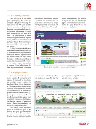 3.3.3 Poupança Jovem
     Essa rede social é um espaço         contato entre os membros da rede,         mento Social (Sedese), que também
para a participação dos jovens que        a secretaria, os coordenadores e os       é responsável por sua metodologia
integram o Programa Poupança Jo-          profissionais envolvidos no progra-       e pelo acompanhamento e monitora-
vem, criado em 2007 para atender          ma. O programa é coordenado pela          mento das ações desenvolvidas em
alunos do ensino médio, matricu-          Secretaria de Estado de Desenvolvi-       todos os seus níveis.
lados nas escolas estaduais, que re-
cebem uma poupança de R$ 3 mil,
após o término dos três anos esco-
lares. Em contrapartida, o jovem
tem que frequentar as aulas regular-
mente, ter bom desempenho escolar,
participar de atividades de interesse
da comunidade e não se envolver
em crimes.
     O objetivo do programa é capa-
citar esses jovens para que planejem
o seu próprio futuro e realizem suas
aspirações pessoais e profissionais,
ao mesmo tempo em que contri-
buem para melhorar a qualidade de
vida nas comunidades onde vivem.
     O espaço virtual é um ambien-
te no qual é possível informar, de-
bater, opinar, questionar e manter o                   O endereço de acesso é: www.poupancajovem.mg.gov.br



3.3.4 Viajei por Minas
    Essa rede social é um espaço          por turistas e visitantes que bus-         gens a partir de experiências vivi-
com o objetivo de propiciar a parti-      cam roteiros e sugestões de via-           das por outros turistas.
cipação da sociedade na construção
de conteúdos sobre o turismo no
Estado de Minas Gerais. Os turistas
e visitantes publicam seus relatos e
divulgam suas impressões, utilizan-
do-se de facilidades da internet, dis-
ponibilizadas em forma de blog. As
publicações são categorizadas, de
acordo com o estilo de viagem: rotei-
ro cultural, ecoturismo, família, etc.,
para facilitar o acesso e a pesquisa de
outros cidadãos interessados em co-
nhecer ou comentar os relatos.
    Esse espaço é uma importante
fonte de informações para a de-
finição de ações governamentais
relacionadas ao turismo em Minas
Gerais. É muito utilizado também
                                                        O endereço de acesso é: www.viajeiporminas.mg.gov.br




Dezembro de 2011
                                                                                                               Fonte
                                                                                                               Fonte       99
 