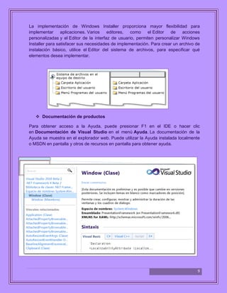 9
La implementación de Windows Installer proporciona mayor flexibilidad para
implementar aplicaciones. Varios editores, como el Editor de acciones
personalizadas y el Editor de la interfaz de usuario, permiten personalizar Windows
Installer para satisfacer sus necesidades de implementación. Para crear un archivo de
instalación básico, utilice el Editor del sistema de archivos, para especificar qué
elementos desea implementar.
 Documentación de productos
Para obtener acceso a la Ayuda, puede presionar F1 en el IDE o hacer clic
en Documentación de Visual Studio en el menú Ayuda. La documentación de la
Ayuda se muestra en el explorador web. Puede utilizar la Ayuda instalada localmente
o MSDN en pantalla y otros de recursos en pantalla para obtener ayuda.
 