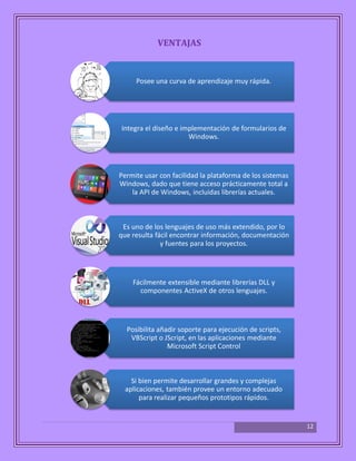 12
VENTAJAS
Posee una curva de aprendizaje muy rápida.
Integra el diseño e implementación de formularios de
Windows.
Permite usar con facilidad la plataforma de los sistemas
Windows, dado que tiene acceso prácticamente total a
la API de Windows, incluidas librerías actuales.
Es uno de los lenguajes de uso más extendido, por lo
que resulta fácil encontrar información, documentación
y fuentes para los proyectos.
Fácilmente extensible mediante librerías DLL y
componentes ActiveX de otros lenguajes.
Posibilita añadir soporte para ejecución de scripts,
VBScript o JScript, en las aplicaciones mediante
Microsoft Script Control
Si bien permite desarrollar grandes y complejas
aplicaciones, también provee un entorno adecuado
para realizar pequeños prototipos rápidos.
 