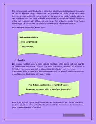 14
Los constructores son métodos de la clase que se ejecutan automáticamente cuando
se crea un objeto de un tipo determinado. Normalmente, los constructores inicializan a
los miembros de datos del nuevo objeto. Un constructor se puede ejecutar sólo una
vez cuando se crea una clase. Además, el código en el constructor siempre se ejecuta
antes que cualquier otro código en una clase. Sin embargo, puede crear varias
sobrecargas del constructor de la misma manera que cualquier otro método.
Para definir un constructor de una clase:
 Eventos
Los eventos habilitan que una clase u objeto notifique a otras clases u objetos cuando
se produce algo interesante. La clase que envía (o aumenta) el evento se denomina el
Publisher y las clases que reciben el evento (o identificador) se denominan
suscriptores. Para obtener más información acerca de los eventos, cómo se provocan
y controlan, vea Controlar y provocar eventos.
Para poder agregar, quitar y cambiar el controlador de eventos asociado a un evento
de forma dinámica, utilice el AddHandler (Instrucción) y RemoveHandler (Instrucción)
junto con el AddressOf (Operador).
Public class SampleClass
{
public SampleClass()
{
// código aquí
}
}
Para declarar eventos, utilice el Event (Instrucción).
Para provocar eventos, utilice el RaiseEvent (Instrucción).
 